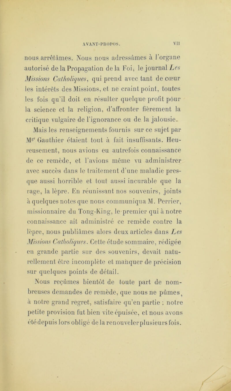 nous arrêtâmes. Nous nous adressâmes à l’organe autorisé de la Propagation delà Foi, le journal L(?.s‘ Missions Catholiques, qui prend avec tant de cœur les intérêts des Missions, et ne craint point, toutes les fois qu’il doit en résulter quelque profit pôur la science et la religion, d’alFronter fièrement la critique vulgaire de l’ignorance ou de la jalousie. Mais les renseignements fournis sur ce sujet par M^ Gauthier étaient tout à fait insuffisants. Heu- i*eusement, nous avions eu autrefois connaissance de ce remède, et l’avions même vu administrer avec succès dans le traitement d’une maladie pres- ([ue aussi horrible et tout aussi incurable que la rage, la lèpre. En réunissant nos souvenirs, joints â quelques notes que nous communiqua M. Pcrrier, missionnaire du Tong-lving, le-premier qui â notre connaissance ait administré ce remède contre la lèpre, nous publiâmes alors deux articles dans Les Missions Catholiques. Cette étude sommaire, rédigée en grande partie sur des souvenirs, devait natu- rellement être incomplète et manquer de précision sur quelques points de détail. Nous reçûmes bientôt de toute part de nom- breuses demandes de remède, que nous ne pûmes ^ â notre grand regret, satisfaire qu’en partie ; notre petite provision fut bien vite épuisée, et nous avons été depuis lors obligé de la renouveler plusieurs fois.