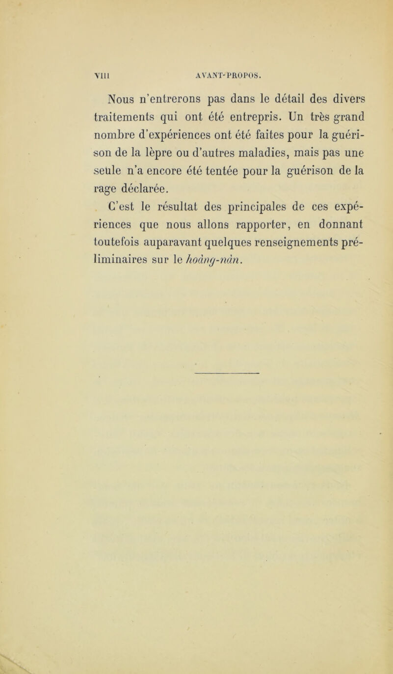 Nous n’entrerons pas dans le détail des divers traitements qui ont été entrepris. Un très grand nombre d’expériences ont été faites pour la guéri- son de la lèpre ou d’autres maladies, mais pas une seule n’a encore été tentée pour la guérison de la rage déclarée. C’est le résultat des principales de ces expé- riences que nous allons rapporter, en donnant toutefois auparavant quelques renseignements pré- liminaires sur \q hoàng-nàn.