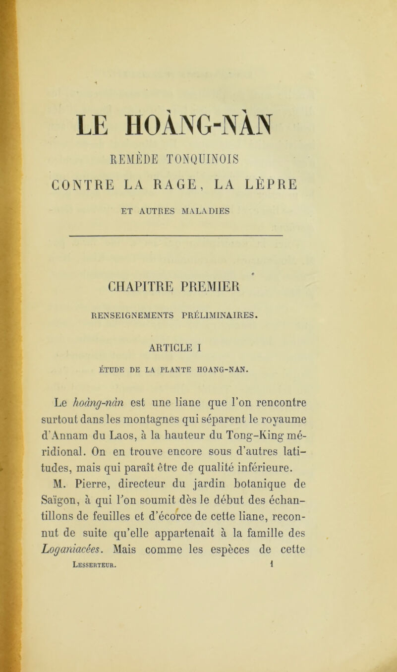 LE HOANG-NAN KEMÈDE TÜNQUINOIS CONTRE LA RAGE, LA LÈPRE ET AUTRES MALADIES CHAPITRE PREMIER RENSEIGNEMENTS PRÉLIMINAIRES. ARTICLE I ÉTUDE DE LA PLANTE HOANG-NAN. Le hoàïig-nàn est une liane que Ton rencontre surtout dans les montagnes qui séparent le royaume d’Annam du Laos, à la hauteur du Tong-King mé- ridional. On en trouve encore sous d’autres lati- tudes, mais qui paraît être de qualité inférieure. M. Pierre, directeur du jardin botanique de Saïgon, à qui Ton soumit dès le début des échan- tillons de feuilles et d’écorce de cette liane, recon- nut de suite qu’elle appartenait à la famille des Loganiacées. Mais comme les espèces de cette