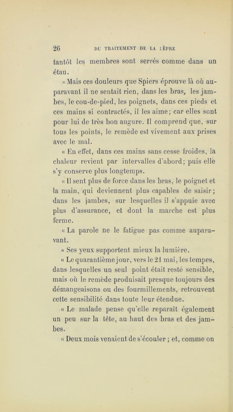 tantôt les membres sont serrés comme dans un étau. (( Mais ces douleurs que Spiers éprouve là où au- paravant il ne sentait rien, dans les bras^ les jam- bes, le cou-de-pied, les poig’nets, dans ces pieds et ces mains si contractés, il les aime; car elles sont pour lui de très bon augure. Il comprend que, sur tous les points, le remède est vivement aux prises avec le mal. (( En effet, dans ces mains sans cesse froides, la chaleur revient par intervalles d’abord; puis elle s’y conserve plus longtemps. « 11 sent plus de force dans les bras, le poignet et la main, qui deviennent plus capables de saisir; dans les ïambes, sur lesquelles il s’appuie avec plus d’assurance, et dont la marche est plus ferme. (( La parole ne le fatigue pas comme aupara- vant. « Ses yeux supportent mieux la lumière. « Le quarantième jour, vers le 21 mai, les tempes, dans lesquelles un seul point était resté sensible, mais où le remède produisait presque toujours des démangeaisons ou des fourmillements, retrouvent cette sensibilité dans toute leur étendue. (( Le malade pense qu’elle reparaît également un peu sur la tête, au haut des bras et des jam- bes. « Deux mois venaient de s’écouler ; et, comme on