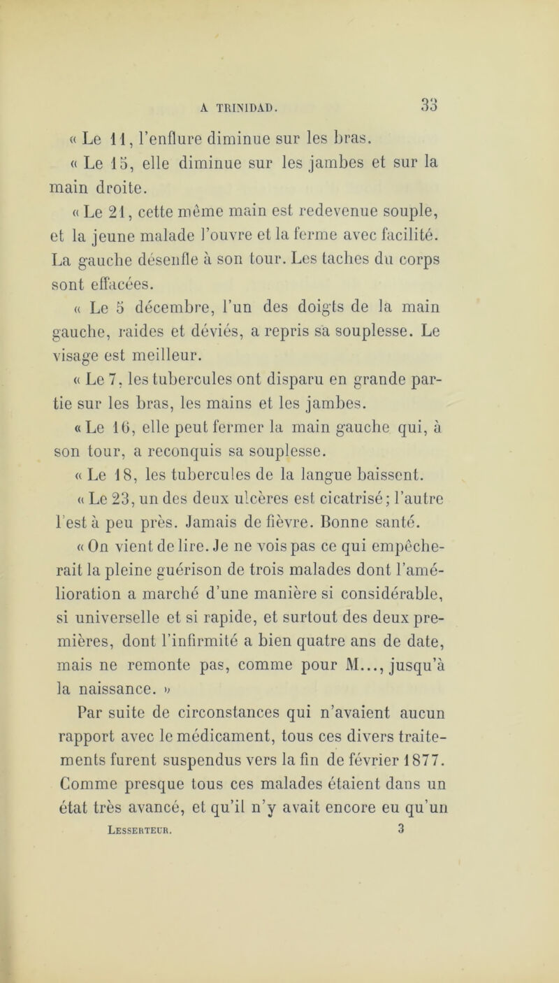 « Le 11, l’enflure diminue sur les bras. « Le 15, elle diminue sur les jambes et sur la main droite. « Le 21, cette même main est redevenue souple, et la jeune malade l’ouvre et la ferme avec facilité. La g-aucbe désenfle à son tour. Les tacbes du corps sont effacées. « Le 3 décembre, l’un des doigts de la main gauche, raides et déviés, a repris sa souplesse. Le visage est meilleur. « Le 7, les tubercules ont disparu en grande par- tie sur les bras, les mains et les jambes. «Le 16, elle peut fermer la main gauche qui, à son tour, a reconquis sa souplesse. « Le 18, les tubercules de la langue baissent. « Le 23, un des deux ulcères est cicatrisé; l’autre l’est à peu près. Jamais de fièvre. Bonne santé. « On vient de lire. Je ne vois pas ce qui empêche- rait la pleine guérison de trois malades dont l’amé- lioration a marché d’une manière si considérable, si universelle et si rapide, et surtout des deux pre- mières, dont l’infirmité a bien quatre ans de date, mais ne remonte pas, comme pour M..., jusqu’à la naissance. Par suite de circonstances qui n’avaient aucun rapport avec le médicament, tous ces divers traite- ments furent suspendus vers la fin de février 1877. Comme presque tous ces malades étaient dans un état très avancé, et qu’il n’y avait encore eu qu’un Lessertecr. 3