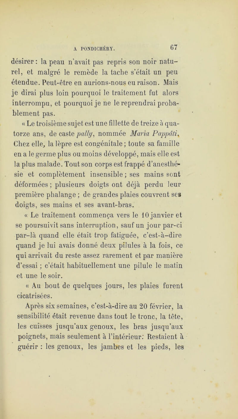 désirer ; la peau n’avait pas repris son noir natu- rel, et malgré le remède la tache s’était un peu étendue. Peut-être en aurions-nous eu raison. Mais je dirai plus loin pourquoi le traitement fut alors interrompu, et pourquoi je ne le reprendrai proba- blement pas. « Le troisième sujet est une fillette de treize à qua- torze ans, de caste pally^ nommée Maria Pappâti^ Chez elle, la lèpre est congénitale; toute sa famille en a le germe plus ou moins développé, mais elle est la plus malade. Tout son corps est frappé d’anesthé- sie et complètement insensible ; ses mains sont déformées ; plusieurs doigts ont déjà perdu leur première phalange ; de grandes plaies couvrent ses doigts, ses mains et ses avant-bras. « Le traitement commença vers le 10 janvier et se poursuivit sans interruption, sauf un jour par-ci par-là quand elle était trop fatiguée, c’est-à-dire quand je lui avais donné deux pilules à la fois, ce qui arrivait du reste assez rarement et par manière d’essai ; c’était habituellement une pilule le matin et une le soir. « Au bout de quelques jours, les plaies furent cicatrisées. Après six semaines, c’est-à-dire au 20 février, la sensibilité était revenue dans tout le tronc, la tête, les cuisses jusqu’aux genoux, les bras jusqu’aux poignets, mais seulement à l’intérieur; Restaient à guérir : les genoux, les jambes et les pieds, les