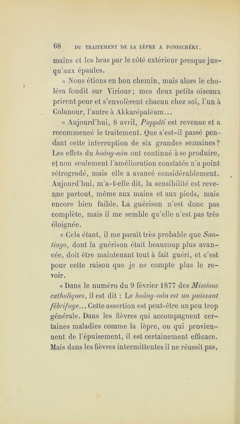 mains et les bras par le côté extérieur presque jus- qu’aux épaules. (( Nous étions en bon chemin, mais alors le cho- léra fondit sur Viriour; mes deux petits oiseaux prirent peur et s’envolèrent chacun chez soi, l’un à Colanour, l’autre à Akkarépaléam... (( Aujourd’hui, 8 avril, Pappâti est revenue et a recommencé le traitement. Que s’est-il passé pen- dant cette interruption de six grandes semaines? Les effets du hoàng-nàn ont continué à se produire, et non seulement l’amélioration constatée n’a point rétrogradé, mais elle a avancé considérablement. Aujourd’hui, m’a-t-elle dit, la sensibilité est reve- nue partout, même aux mains et aux pieds,' mais encore bien faible. La guérison n’est donc pas complète, mais il me semble qu^elle n’est pas très éloignée. « Cela étant, il me paraît très probable que San- tiago^ dont la guérison était beaucoup plus avan- cée, doit être maintenant tout à fait guéri, et c’est pour cette raison que je ne compte plus le re- voir. « Dans le numéro du 9 février 1877 des Missions catholiques^ il est dit : Le hoàng-nàn est un puissant fébrifuge... Cette assertion est peut-être un peu trop générale. Dans les fièvres qui accompagnent cer- taines maladies comme la lèpre, ou qui provien- nent de l’épuisement, il est certainement efficace. Mais dans les fièvres intermittentes il ne réussit pas.