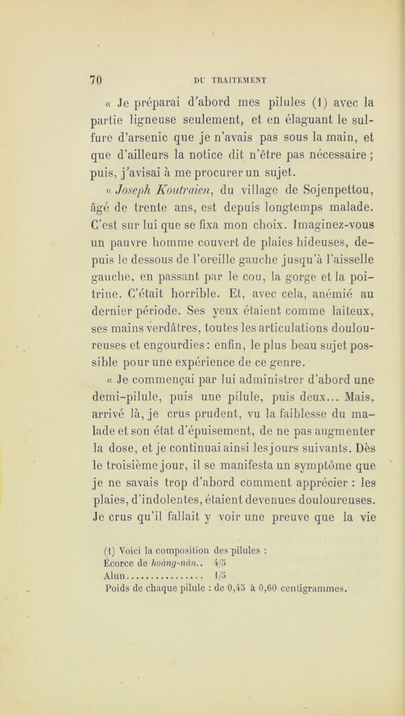 « Je préparai d'abord mes pilules (1) avec la partie ligneuse seulement, et en élaguant le sul- fure d’arsenic que je n’avais pas sous la main, et que d’ailleurs la notice dit n’être pas nécessaire ; puis, j'avisai à me procurer un sujet. « Joseph Koutraien^ du village de Sojenpettou, âgé de trente ans, est depuis longtemps malade. C’est sur lui que se fixa mon choix. Imaginez-vous un pauvre homme couvert de plaies hideuses, de- puis le dessous de l’oreille gauche jusqu’à l’aisselle gauche, en passant par le cou, la gorge et la poi- trine. C’était horrible. Et, avec cela, anémié au dernier période. Ses yeux étaient comme laiteux, ses mains verdâtres, toutes les articulations doulou- reuses et engourdies: enfin, le plus beau sujet pos- sible pour une expérience de ce genre. « Je commençai par lui administrer d’abord une demi-pilule, puis une pilule, puis deux... Mais, arrivé là, je crus prudent, vu la faiblesse du ma- lade et son état d’épuisement, de ne pas augmenter la dose, et je continuai ainsi lesjours suivants. Dès le troisième jour, il se manifesta un symptôme que je ne savais trop d’abord comment apprécier : les plaies, d’indolentes, étaient devenues douloureuses. Je crus qu’il fallait y voir une preuve que la vie (1) Voici la composition des pilules : Écorce de hoàng-nàii.. 4/5 Alun 1/5 Poids de chaque pilule : de 0,45 à 0,60 centigrammes.