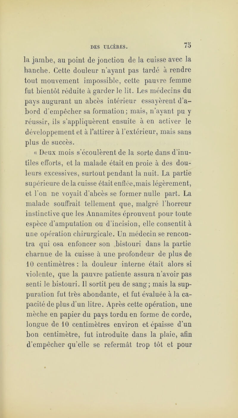 la jambe, au point de jonction de la cuisse avec la hanche. Cette douleur n’ayant pas tardé à rendre tout mouvement impossible, cette pauvre femme fut bientôt réduite à garder le lit. Les médecins du pays augurant un abcès intérieur essayèrent d’a- bord d’empêcher sa formation ; mais, n’ayant pu y réussir, ils s’appliquèrent ensuite à en activer le développement et à l’attirer à l’extérieur, mais sans plus de succès. (( Deux mois s’écoulèrent de la sorte dans d’inu- tiles efforts, et la malade était en proie à des dou- leurs excessives, surtout pendant la nuit. La partie supérieure de la cuisse était enflée,mais légèrement, et l’on ne voyait d’abcès se former nulle part. La malade souffrait tellement que, malgré l’horreur instinctive que les Annamites éprouvent pour toute espèce d’amputation ou d’incision, elle consentit à une opération chirurgicale. Un médecin se rencon- tra qui osa enfoncer son bistouri dans la partie charnue de la cuisse à une profondeur de plus de 10 centimètres: la douleur interne était alors si violente, que la pauvre patiente assura n’avoir pas senti le bistouri. Il sortit peu de sang; mais la sup- puration fut très abondante, et fut évaluée à la ca- pacité de plus d’un litre. Après cette opération, une mèche en papier du pays tordu en forme de corde, longue de 10 centimètres environ et épaisse d’un bon centimètre, fut introduite dans la plaie, afin d’empêcher qu’elle se refermât trop tôt et pour