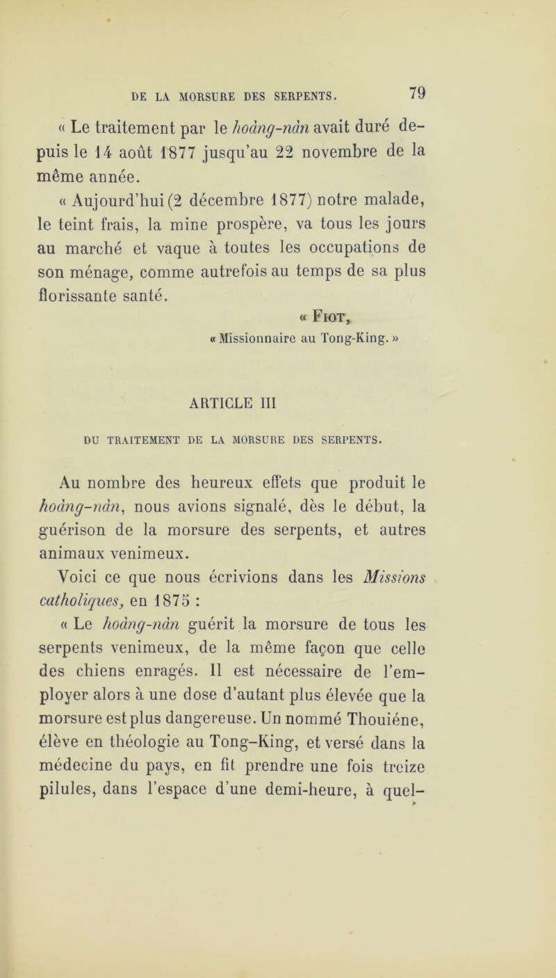 « Le traitement par le hoàng-nàn avait duré de- puis le 14 août 1877 jusqu’au 22 novembre de la même année. « Aujourd’hui (2 décembre 1877) notre malade, le teint frais, la mine prospère, va tous les jours au marché et vaque à toutes les occupations de son ménage, comme autrefois au temps de sa plus florissante santé. « Fiot, « Missionnaire au Tong-King. » ARTICLE III DU TRAITEMENT DE LA MORSURE DES SERPENTS. Au nombre des heureux effets que produit le hoàng-mhi, nous avions signalé, dès le début, la guérison de la morsure des serpents, et autres animaux venimeux. Voici ce que nous écrivions dans les Missiojis catholiques, en 1875 : « Le hoàng-nàn guérit la morsure de tous les serpents venimeux, de la même façon que celle des chiens enragés. 11 est nécessaire de l’em- ployer alors à une dose d’autant plus élevée que la morsure est plus dangereuse. Un nommé Thouiéne, élève en théologie au Tong-King, et versé dans la médecine du pays, en fit prendre une fois treize pilules, dans l’espace d’une demi-heure, à quel-