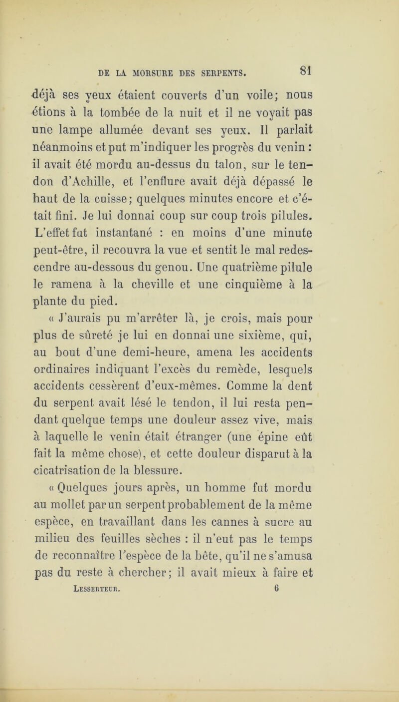déjà ses yeux étaient couverts d’un voile; nous étions à la tombée de la nuit et il ne voyait pas une lampe allumée devant ses yeux. Il parlait néanmoins et put m’indiquer les progrès du venin : il avait été mordu au-dessus du talon, sur le ten- don d’Achille, et l’enflure avait déjà dépassé le haut de la cuisse; quelques minutes encore et c’é- tait fini. Je lui donnai coup sur coup trois pilules. L’effet fut instantané : en moins d’une minute peut-être, il recouvra la vue et sentit le mal redes- cendre au-dessous du genou. Une quatrième pilule le ramena à la cheville et une cinquième à la plante du pied. a J’aurais pu m’arrêter là, je crois, mais pour plus de sûreté je lui en donnai une sixième, qui, au bout d’une demi-heure, amena les accidents ordinaires indiquant l’excès du remède, lesquels accidents cessèrent d’eux-mêmes. Comme la dent du serpent avait lésé le tendon, il lui resta pen- dant quelque temps une douleur assez vive, mais à laquelle le venin était étranger (une épine eût fait la même chose), et cette douleur disparut à la cicatrisation de la blessure. « Quelques jours après, un homme fut mordu au mollet par un serpent probablement de la même espèce, en travaillant dans les cannes à sucre au milieu des feuilles sèches : il n’eut pas le temps de reconnaître Tespèce de la bête, qu’il ne s’amusa pas du reste à chercher; il avait mieux à faire et Lesserteur. 6