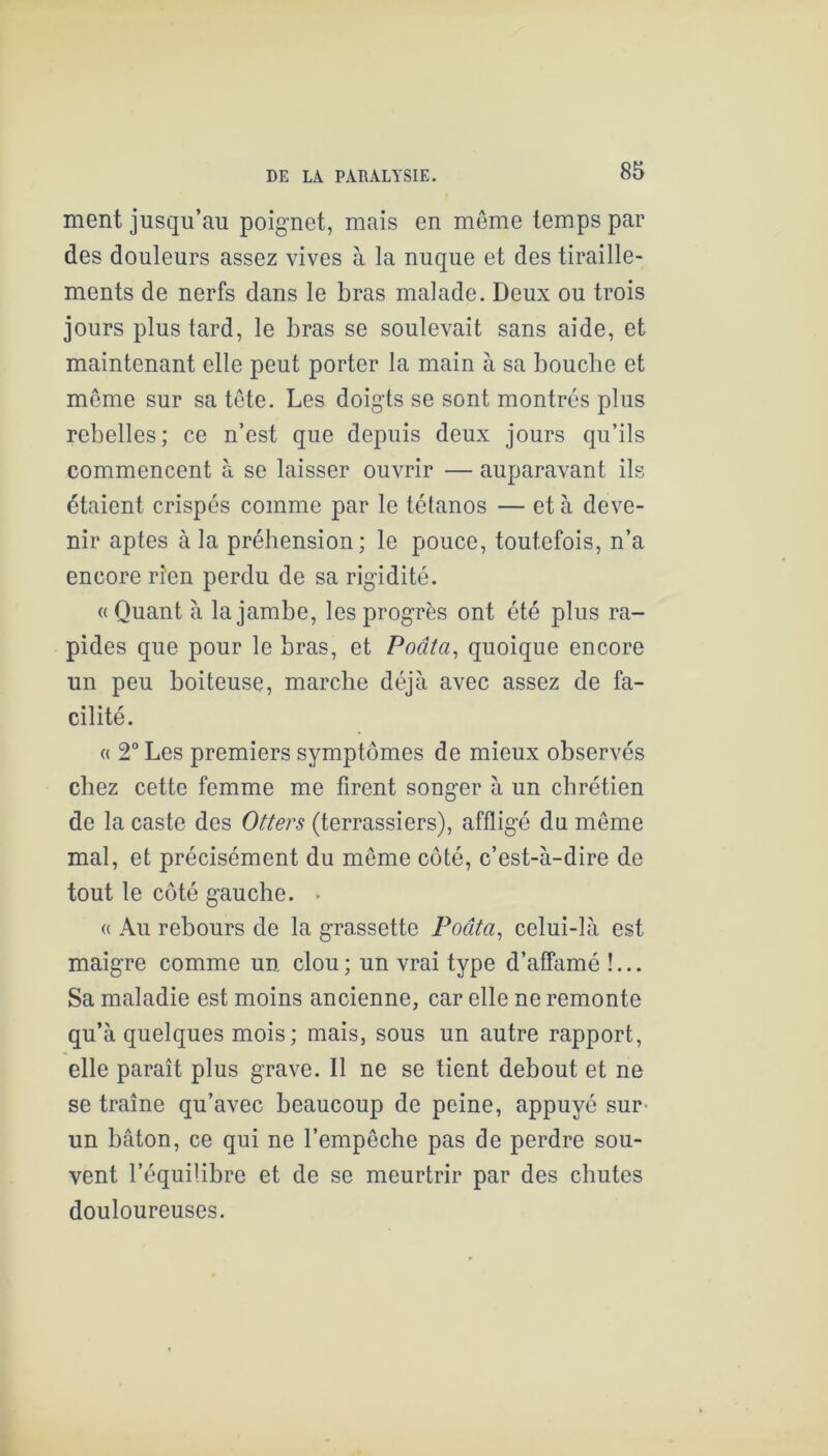 ment jusqu’au poignet, mais en meme temps par des douleurs assez vives à la nuque et des tiraille- ments de nerfs dans le bras malade. Deux ou trois jours plus tard, le bras se soulevait sans aide, et maintenant elle peut porter la main à sa bouche et meme sur sa tôte. Les doigts se sont montrés plus rebelles; ce n’est que depuis deux jours qu’ils commencent à se laisser ouvrir — auparavant ils étaient crispés comme par le tétanos — et à deve- nir aptes à la préhension; le pouce, toutefois, n’a encore rien perdu de sa rigidité. « Quant à la jambe, les progrès ont été plus ra- pides que pour le bras, et Poâta^ quoique encore un peu boiteuse, marche déjà avec assez de fa- cilité. « 2° Les premiers symptômes de mieux observés chez cette femme me firent songer à un chrétien de la caste des Otters (terrassiers), affligé du même mal, et précisément du même coté, c’est-à-dire de tout le côté gauche. > « Au rebours de la grassette Poâta^ celui-là est maigre comme un clou; un vrai type d’affamé !... Sa maladie est moins ancienne, car elle ne remonte qu’à quelques mois; mais, sous un autre rapport, elle paraît plus grave. Il ne se tient debout et ne se traîne qu’avec beaucoup de peine, appuyé sur- un bâton, ce qui ne l’empêche pas de perdre sou- vent l’équilibre et de se meurtrir par des chutes douloureuses.