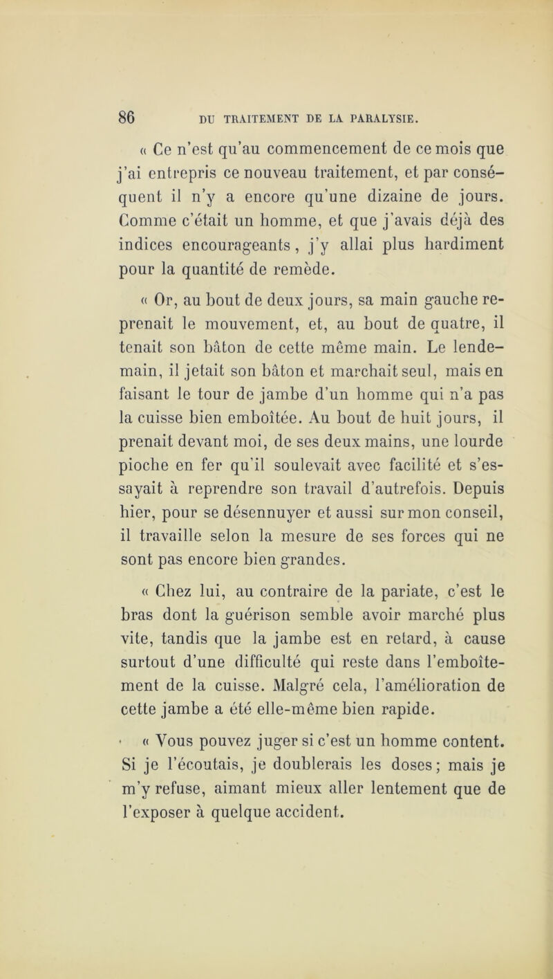 (( Ce n’est qu’au commencement de ce mois que j’ai entrepris ce nouveau traitement, et par consé- quent il n’y a encore qu’une dizaine de jours. Comme c’était un homme, et que j’avais déjà des indices encourageants, j’y allai plus hardiment pour la quantité de remède. « Or, au bout de deux jours, sa main gauche re- prenait le mouvement, et, au bout de quatre, il tenait son bâton de cette même main. Le lende- main, il jetait son bâton et marchait seul, mais en faisant le tour de jambe d’un homme qui n’a pas la cuisse bien emboîtée. Au bout de huit jours, il prenait devant moi, de ses deux mains, une lourde pioche en fer qu’il soulevait avec facilité et s’es- sayait à reprendre son travail d’autrefois. Depuis hier, pour se désennuyer et aussi sur mon conseil, il travaille selon la mesure de ses forces qui ne sont pas encore bien grandes. « Chez lui, au contraire de la pariate, c’est le bras dont la guérison semble avoir marché plus vite, tandis que la jambe est en retard, à cause surtout d’une difficulté qui reste dans l’emboîte- ment de la cuisse. Malgré cela, l’amélioration de cette jambe a été elle-même bien rapide. ' « Vous pouvez juger si c’est un homme content. Si je l’écoutais, je doublerais les doses; mais je m’y refuse, aimant mieux aller lentement que de l’exposer à quelque accident.