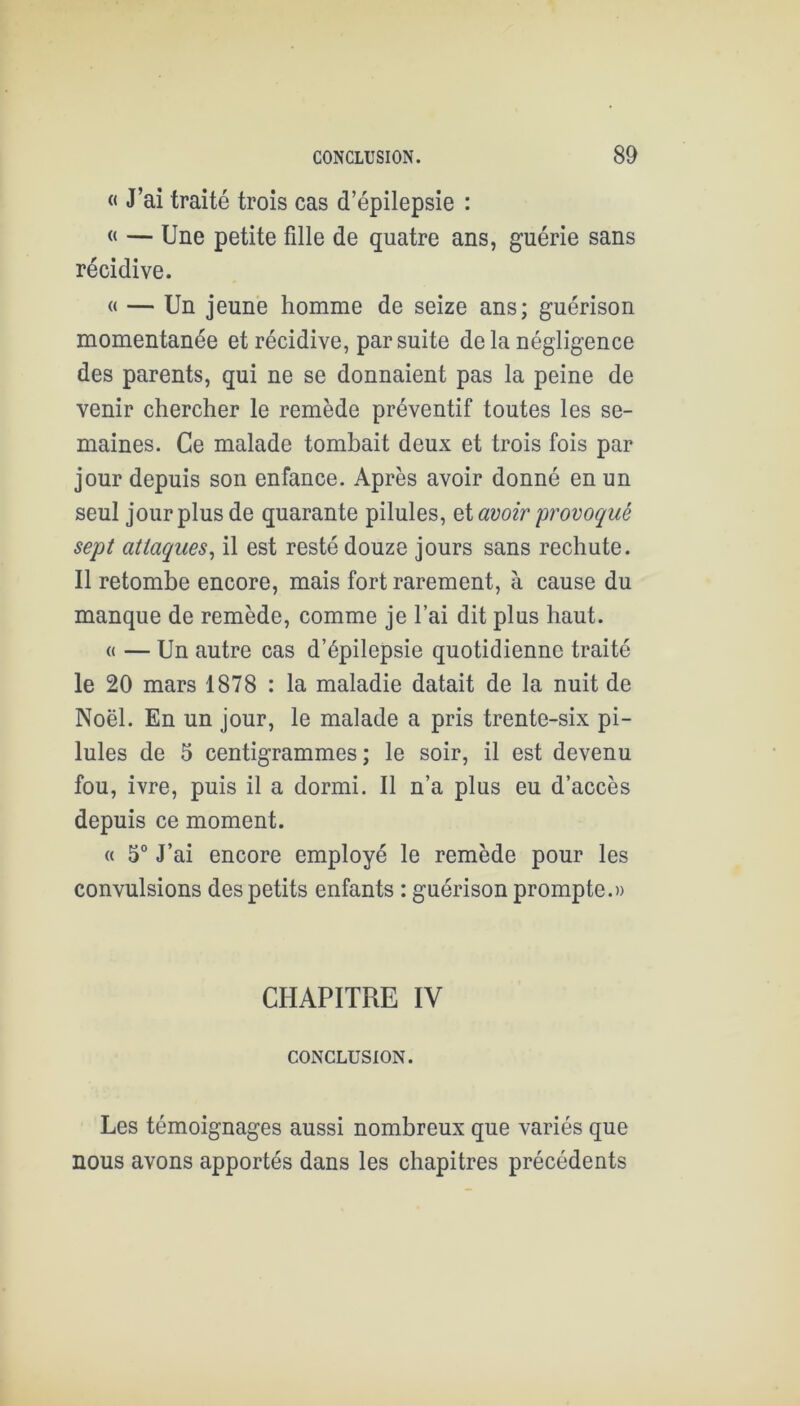« J’ai traité trois cas d’épilepsie : « — Une petite fille de quatre ans, guérie sans récidive. « — Un jeune homme de seize ans; guérison momentanée et récidive, par suite de la négligence des parents, qui ne se donnaient pas la peine de venir chercher le remède préventif toutes les se- maines. Ce malade tombait deux et trois fois par jour depuis son enfance. Après avoir donné en un seul jour plus de quarante pilules, avoir provoqué sept attaques^ il est resté douze jours sans rechute. Il retombe encore, mais fort rarement, à cause du manque de remède, comme je l’ai dit plus haut. « — Un autre cas d’épilepsie quotidienne traité le 20 mars 1878 : la maladie datait de la nuit de Noël. En un jour, le malade a pris trente-six pi- lules de 5 centigrammes; le soir, il est devenu fou, ivre, puis il a dormi. Il n’a plus eu d’accès depuis ce moment. « 5° J’ai encore employé le remède pour les convulsions des petits enfants : guérison prompte.» CHAPITRE IV CONCLUSION. Les témoignages aussi nombreux que variés que nous avons apportés dans les chapitres précédents