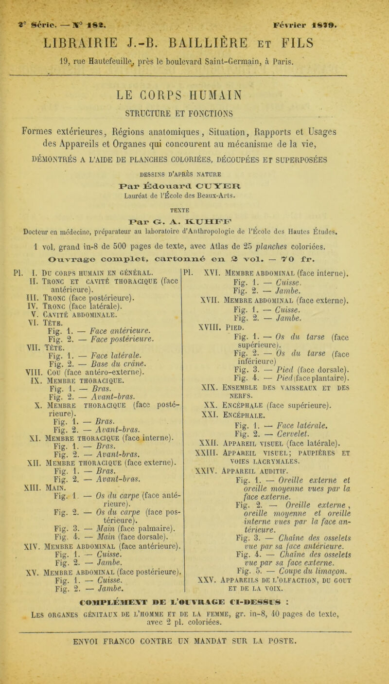 LIBRAIRIE J.-B. BAILLIÈRE et FILS 19, rue Hautefeuille_, près le boulevard Saint-Germain, à Paris. LE CORPS HUMAIN STRUCTURE ET FONCTIONS Formes extérieures, Régions anatomiques, Situation, Rapports et Usages des Appareils et Organes qui concourent au mécanisme de la vie, DÉMONTRÉS A L’AIDE DE PLANCHES COLORIÉES. DÉCOUPÉES ET SUPERPOSÉES DESSINS d’après NATURE r»ai* Édouard CUYEFt Lauréat de l'École des Beaux-Arts. TEXTE F*ar O. A. K-UHrcJEC Docteur en médecine, préparateur au laboratoire d’Anthropologie de l’École des Hautes Études. 1 vol, grand in-8 de 500 Ouvrage coiuplet, PI. 1. Du CORPS HUMAIN EN GÉNÉRAL. II. Tronc et cavité thoracique (face antérieure). III. Tronc (face postérieure). IV. Tronc (face latérale). V. Cavité abdominale. VI. Têtb. Fig. 1. — Face antérieure. Fig. 2. — Face postérieure. VII. Tète. Fig. I. — Face latérale. Fig. 2. — Base du crâne. VIII. Cou (face antéro-externe). IX. Membre thoracique. Fig. 1. — Bras. Fig. 2. — Avant-bras. X. Membre thoracique (face posté- rieure). Fig. 1. — Bras. Fig. 2. — Avant-bras. XI. Membre thoracique (face interne). Fig. 1. — Bras. Fig. 2. — Avant-bras. XII. Membre thoracique (face externe). Fig. I. — Bras. Fig. 2. — Avant-bras. XIII. Main. Fig. t. — Os du carpe (face anté- rieure). Fig. 2. — Os du carpe (face pos- térieure). Fig. 3. — Main (face palmaire). Fig. i. — Main (face dorsale). XIV. Membre abdominal (face antérieure). Fig. 1. ■— Cuisse. Fig. 2. — Jambe. XV. Membre abdominal (face postérieure). Fig. 1. — Cuisse. Fig. 2. — Jambe. XVI. Membre abdominal (face interne). Fig. 1. — Cuisse. Fig. 2. — Jambe. XVII. Membre abdominal (face externe). Fig. 1. — Cuisse. Fig. 2. — Jambe. XVIII. Pied. Fig. 1. — Os du tarse (face supérieure). Fig. 2. — Os du tarse (face inférieure) Fig. 3. — Pied (face dorsale). Fig. 4. — Pied (face plantaire). XIX. Fnsemble des v.aisseaux et des NERFS. XX. Fncéphale (face supérieure). XXI. Encéphale, Fig. i. — Face latérale. Fig. 2. — Cervelet. XXII. Appareil visuel (face latérale). XXIII. Appareil visuel; paupières et VOIES LACRYMALES. XXIV. Appareil auditif. Fig. 1. — Oreille externe et oreille moyenne vues par la face externe. Fig. 2. — Oreille externe, oreille moyenne et oreille interne vues par la face an- térieure. Fig. 3. — Chaîne des osselets vue par sa face antérieure. Fig. 4. — Chaîne des osselets vue par sa face externe. Fig. 5. — Coupe du limaçon. XXV. Appareils de l’olfaction, du goût et de la voix. pages de texte, avec Atlas de 25 planches coloriées, cartouxié en 2 vol. — '7 0 fr. PI. eO^IPI.É.nEÜT ÉOLVn.^GF, €I-»i:88l 8 : Les organes génitaux de l’homme et de la femme, gr. in-8, 40 pages de texte, avec 2 pl. coloriées.