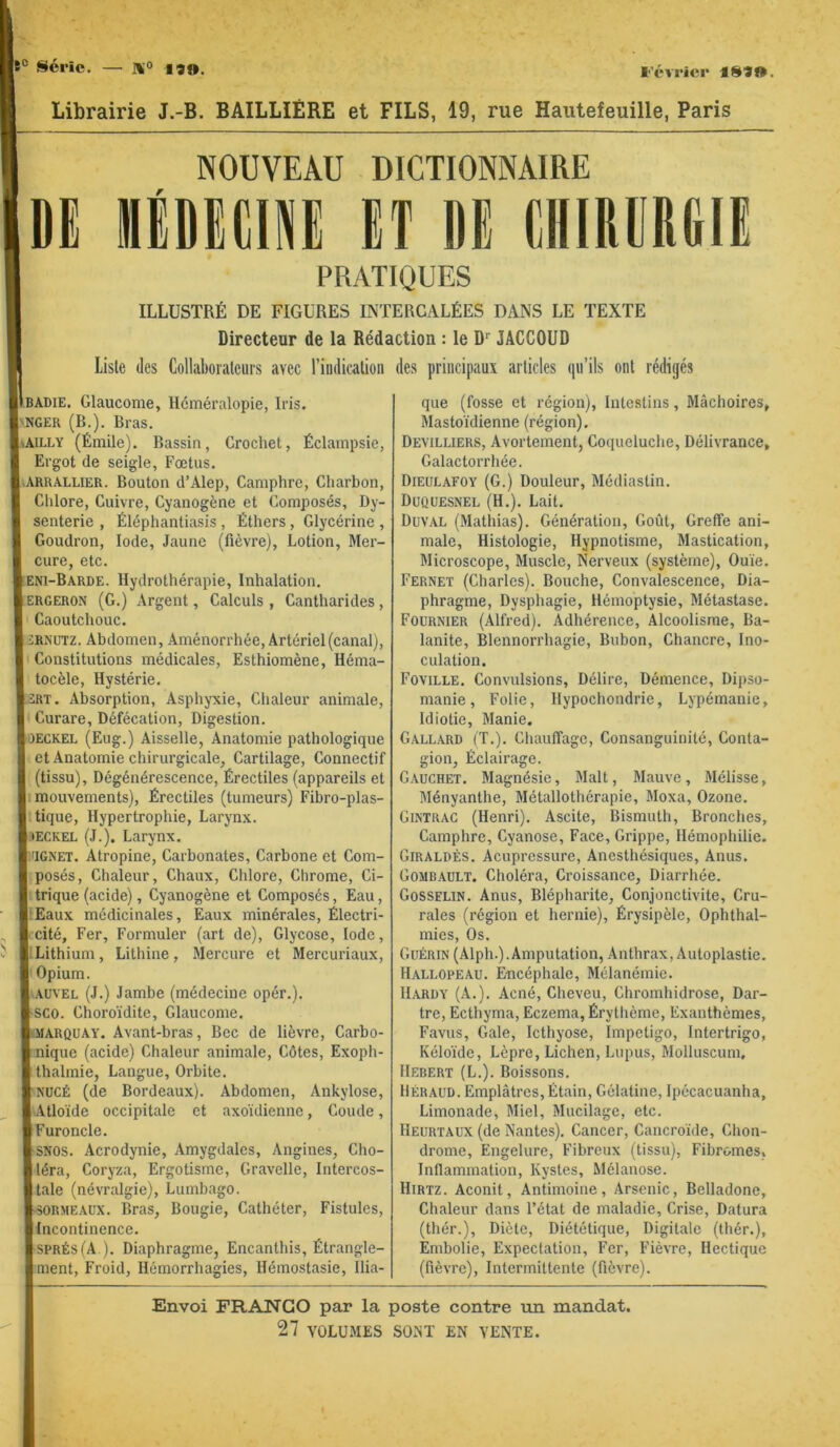 e° série. — 190. l’évrier ISIO. Librairie J.-B. BAILLIÈRE et FILS, 19, rue Hautefeuille, Paris NOUVEAU DICTIONNAIRE IDI IliDlCi»! Ef DE EIIIRERDIE PRATIQUES ILLUSTRÉ DE FIGURES INTERCALÉES DANS LE TEXTE Directeur de la Rédaction : le D JACCOUD liste (les Collaborateurs avec l’indication des principaux articles ([u’ils ont rédigés UlBADiE. Glaucome, Héméralopie, Iris. iLjjger (B.). Bras. . AII.LY (Émile). Bassin, Crochet, Éclampsie, t! Ergot de seigle. Fœtus. SI.ARRALLIER. Bouton d’Alep, Camphre, Charbon, r. Chlore, Cuivre, Cyanogène et Composés, Dy- « senterie , Éléphantiasis , Éthers, Glycérine , C Goudron, Iode, Jaune (fièvre). Lotion, Mer- i cure, etc. eni-Barde. Hydrothérapie, Inhalation. 1' ERGERON (G.) Argent, Calculs , Cantharides, tl Caoutchouc. 1' iRNUTZ. Abdomen, Aménorrhée, Artériel (canal), t Constitutions médicales, Esthiomène, Héma- f] tocèle. Hystérie. ; 2RT. Absorption, Asphyxie, Chaleur animale, H Curare, Défécation, Digestion. )!)ECKEL (Eug.) Aisselle, Anatomie pathologique ; et Anatomie chirurgicale, Cartilage, Connectif ;j (tissu). Dégénérescence, Érectiles (appareils et I mouvements). Érectiles (tumeurs) Fibro-plas- p tique. Hypertrophie, Larynx, i tECKEL (J.). Larynx. I IGNET. Atropine, Carbonates, Carbone et Com- ' posés. Chaleur, Chaux, Chlore, Chrome, Ci- i. trique (acide), Cyanogène et Composés, Eau, ■ ‘ Eaux médicinales, Eaux minérales, Électri- , t’cité. Fer, Formuler (art de), Glycose, Iode, ï ; Lithium, Lithine, Mercure et Mercuriaux, ! Opium. /l.AüVEL (J.) Jambe (médecine opér.). i SCO. Choroïdite, Glaucome. 3( MARQUAY. Avant-bras, Bec de lièvre, Carbo- I nique (acide) Chaleur animale. Côtes, Exoph- I thalmie, Langue, Orbite. jiMJCÉ (de Bordeaux). Abdomen, Ankylosé, ri.Atloïde occipitale et axoïdienne. Coude, ■ Furoncle. ( SNOS. Acrodynie, Amygdales, Angines, Cho- filéra. Coryza, Ergotisme, Gravelle, Intercos- iltale (névralgie). Lumbago. îi-soRME.xux. Bras, Bougie, Cathéter, Fistules, I Incontinence. HSPRÉsfA ). Diaphragme, Encanthis, Étrangle- ! ment. Froid, Hémorrhagies, Hémostasie, ilia- que (fosse et région). Intestins, Mâchoires, Mastoïdienne (région). Devilliers, Avortement, Coqueluche, Délivrance, Galactorrhée. Dieülafoy (G.) Douleur, Médiastin. Duquesnel (H.). Lait. Duval (Mathias). Génération, Goût, Greffe ani- male, Histologie, Hypnotisme, Mastication, Microscope, Muscle, Nerveux (système). Ouïe. Fernet (Charles). Bouche, Convalescence, Dia- phragme, Dysphagie, Hémoptysie, Métastase. Fournier (Alfred). Adhérence, Alcoolisme, Ba- lanite, Blennorrhagie, Bubon, Chancre, Ino- culation. Foville. Convulsions, Délire, Démence, Dij)so- manie. Folie, Hypochondrie, Lypémanie, Idiotie, Manie. Gall.xrd (T.). Chauffage, Consanguinité, Conta- gion, Éclairage. Gauchet. Magnésie, Malt, Mauve, Mélisse, Ményanthe, Métallothérapie, Moxa, Ozone. Gintrac (Henri). Ascite, Bismuth, Bronches, Camphre, Cyanose, Face, Grippe, Hémophilie. Giraldès. Acupressure, Anesthésiques, Anus. Gomb.ault. Choléra, Croissance, Diarrhée. Gosselin. Anus, Blépharite, Conjonctivite, Cru- rales (région et hernie), Érysipèle, Ophthal- mics. Os. Guérin (Alph.). Amputation, Anthrax, Autoplastie. H.allopeau. Encéphale, Mélanémie. Hardy (A.). Acné, Cheveu, Chromhidrose, Dar- tre, Ecthyma, Eczema, Érythème, Exanthèmes, Favus, Gale, Icthyose, Impétigo, Intertrigo, Kéloïde, Lèpre, Lichen, Lupus, Molluscum, Hebert (L.). Boissons. Béraud. Emplâtres, Étain, Gélatine, Ipécacuanha, Limonade, Miel, Mucilage, etc. Heurtaux (de Nantes). Cancer, Cancroïde, Chon- drome, Engelure, Fibreux (tissu). Fibromes, Inflammation, Kystes, Mélanose. Hirtz. Aconit, Antimoine, Arsenic, Belladone, Chaleur dans l’état de maladie. Crise, Datura (thér.). Diète, Diététique, Digitale (Ihér.), Embolie, Expectation, Fer, Fièvre, Hectique (fièvre). Intermittente (fièvre). Envoi FRANCO par la poste contre un mandat.