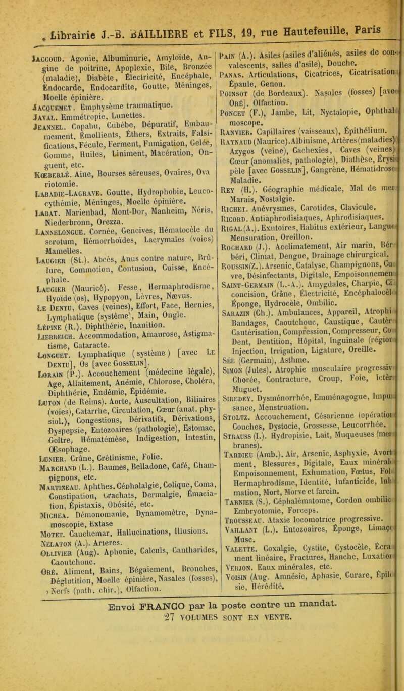 I , Librairie J.-B. BAILLIERE et FILS, 19, rue Hautefeuille, Paris lACCOUD. Agonie, Albuminurie, Amyloïde, An- gine de poitrine, Apoplexie, Bile, Bronzée (maladie). Diabète, Électricité, Encéphale, Endocarde, Endocardite, Goutte, Méninges, Moelle épinière. Jacquemet. Emphysème traumatique. Jayal. Emmétropie, Lunettes. Jeannel. Copahu, Cubèbe, Dépuratif, Embau-, mement. Émollients, Éthers, Extraits, Falsi- fications, Fécule, Ferment, Fumigation, Gelée, Gomme, Huiles, Liniment, Macération, On- guent, etc. Kœberlé. Aine, Bourses séreuses. Ovaires, Ova riotomie. Labadie-Laguave. Goutte, Hydrophobie, Leuco- cythémie. Méninges, Moelle épinière. lABAT. Marienbad, Mont-Dor, Manheim, Néris, Niederbronn, Orezza. Lannelongue. Cornée, Gencives, Hématocèle du scrotum, Hémorrhoïdes, Lacrymales (voies) Mamelles. Laugier (St.). Abcès, Anus contre nature, l«rù- iurc, Commotion, Contusion, Cuisse, Encé- phale. L.augier (Mauricè). Fesse, Hermaphrodisme, Hyoïde (os), Hypopyon, Lèvres, Nævus. Le Dentü, Caves (veines). Effort, tace, Hernies, Lymphatique (système). Main, Ongle. LÉPINE (R.). Diphthérie, Inanition. ÏJEBREICH. Accommodation, Amaurose, Astigma- tisme, Cataracte. Longuet. Lymphatique (système) [avec Le Dentu], Os [avec Gosselin]. fjORAiN (P.). Accouchement (médecine légale). Age, Allaitement, Anémie, Chlorose, Choléra, Diphthérie, Endémie, Épidémie. LtJTON (de Reims). Aorte, Auscultation, Biliaires (voies). Catarrhe, Circulation, Cœur (anat. phy- sioL), Congestions, Dérivatifs, Dérivations, ■Dyspepsie, Entozoaires (pathologie). Estomac, Goitre, Hématémèse, Indigestion, Intestin, Œsophage. Lünier. Crâne, Crétinisme, Folie. Marchand (L.). Baumes, Belladone, Café, Cham- pignons, etc. Martineau. Aphthes.Cénhalalgie, Colique, Coma, Constipation, Lrachats, Dermalgie, Émacia- tion, Épistaxis, Obésité, etc. Michea. Démonomanie, Dynamomètre, Dyna- moscopie, Extase JIotet. Cauchemar, Hallucinations, Illusions. Nélaton (A.). Ancres. Ollivier (Aug). Aphonie, Calculs, Cantharides, Caoutchouc. Oré. Aliment, Bains, Bégaiement, Bronches, Déglutition, Moelle épinière. Nasales (fosses). Nerfs (path. chir.). Olfaction. Pain (A.). Asiles (asiles d’aliénés, asiles de con- valescents, salles d’asile). Douche. Panas. Articulations, Cicatrices, Cicatrisation ; Épaule, Genou. PoiNSOT (de Bordeaux). Nasales (fosses) [avei' Oré]. Olfaction. PONCET (F.), Jambe, Lit, Nyctalopie, Ophthall moscope. Ranvier. Capillaires (vaisseaux). Épithélium. Raynaud (Maurice). Albinisme, Artères (maladies)) Azygos (veine). Cachexies, Caves (veines)i Cœur (anomalies, pathologie), Diathèse, ErysÉi pèle [avec Gosselin], Gangrène, Hématidrosc- Maladie. Rey (H.). Géographie médicale. Mal de mer Marais, Nostalgie. Richet. Anévrysmes, Carotides, Clavicule. Ricord. Antiaphrodisiaques, Aphrodisiaques. Rigal (A.). Exutoires, Habitus extérieur, Langm Mensuration, Oreillon. Rochard (J.). Acclimatement, Air marin, Bér béri. Climat, Dengue, Drainage chirurgicaL Roussin(Z.). Arsenic, Catalyse, Champignons, Cu vre. Désinfectants, Digitale, Empoisonnemen Saint-Germain (L.-A.). Amygdales, Charpie, Ci concision, Crâne, Électricité, Encéphalocèf Éponge, Hydrocèle, Ombilic. Sarazin (Ch.). Ambulances, Appareil, Atrophi Bandages, Caoutchouc, Caustique, Cautèr Cautérisation, Compression, Compresseur, Co Dent, Dentition, Hôpital, Inguinale (régior Injection, Irrigation, Ligature, Oreille. Sée (Germain), Asthme. Simon (Jules). Atrophie musculaire progressiv Chorée, Contracture, Croup, Foie, Ictèr Muguet. SiREDEY. Dysménorrhée, Emménagogue, linpir sance. Menstruation. Stoltz. Accouchement, Césarienne (opératioi Couches, Dystocie, Grossesse, Leucorrhée. Str.auss (I.). Hydropisie, Lait, Muqueuses (mer branes). Tardieu (Amb.). Air, .Arsenic, Asphyxie, Avorl ment, Blessures, Digitale, Eaux minérali Empoisonnement, Exhumation, Fœtus, Fol Hermaphrodisme, Identité, Infanticide, Inli mation. Mort, Morve et farcin. Tarnier (S.). Céphalématome, Cordon ombilic Embryotomie, Forceps. Trousseau. Ataxie locomotrice progressive. Vaillant (L.). Entozoaires, Éponge, Limaç< Musc. Valette. Coxalgie, Cystite, Cystocèle, Écra ment linéaire, Fractures, Hanche, Luxatioi Verjon. Eaux minérales, etc. Voisin (Aug. Amnésie, Aphasie. Curare, Épih sic, Hérédité. Envoi FRANCO paœ la poste contre un mandat.
