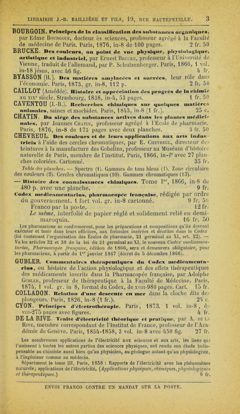 BOURGOIN. Priacipcs de la classification des substances organiques, par Edme Bouugoin, docteur ès sciences, professeur agrégé à la Faculté de médecine de Paris. Paris, 1876, in-8 de 100 pages. 2 fr. 50 BRUGKE. Des couleurs, au point de -«ue physique, physiologique, artistique et industriel, par Ernest BiiüCKE, pi'ofesseui' à FUniversité de Vienne, traduit de l’allemand, par P. Schutzenberger. Paris, 1866, 1 vol. in-18 Jésus, avec Zi6 6g. ^ 6’- BYASSON (H.). Des matières amylacées et sucrées, leur rôle dans l’économie. Paris, 1873, gr. in-8, 112 p. 2 fr. 50 CAILLOT (Amedée). Histoire et appréciation des progrès de la chimie au xix« siècle. Strasbourg, 1838, in-4, 53 pages. 1 fr. 50 CAVENTOU (J.-B.). Reclierehes chimiques sur quelques matières animales, saines et morbides. Paris, 1843, in-8 (1 fr.). 25 c. CHATIN. Du siège des substances actives dans les plantes médici- nales, par Joannes Ciiatin, professeur agrégé à l’École de pharmacie. Paris, 1876, in-8 de 173 pages avec deux planches. 3 fr. 50 CHEVREUL. Des couleurs et de leurs applications aux arts indus- triels à l’aide des cercles chromatiques, par E. Ciievheul, directeur dos teintures à la manufacture des Gobelins, professeur au Muséum d’histoii o naturelle de Paris, membre de l’institut. Paris, 1866, in-f“ avec 27 plan- ches coloriées. Cartonné. 35 fr. Table des planches. — Spectre (1). Gammes de tons bleus (Ih Zone circulaire des couleurs (2). Cercles chromatiques (10). Gammes chromatiques (13). — Histoire des connaissances chimiques. Toiïie I®'', 1866, in-8 de 480 p. avec une planche. 9 fr. Codex medicamentarius, pharmacopée française, rédigée par ordre du gouvernement. 1 fort vol. gr. in-8 cartonné. 9 fr. 5n Franco par la poste. 12 fr. Le même, interfolié de papier réglé et solidement relié en demi- maroquin. 16 fr. 50 Les pharmaciens se conformeront, pour les préparations et compositions qu’ils devront exécuter et tenir dans leurs oflicines, aux formules insérées et décrites dans le Codex (loi contenant l’organisation des Écoles de pharmacie, 21 germinal an XI, art. 32). — Vu les articles 32 et 38 de la loi du 21 germinal an XI, le nouveau Codex medicamen- tarius, Pharmacopée française, édition de 1866, sera et demeurera obligatoire, pour les pharmaciens, à partir du 1®'janvier 1867 (décret du 5 décembre 1866). GUBLER. Commentaires thérapeutiques du Codex medicameuta- rius, OU histoire de Faction physiologique et des elTets thérapeutiques des médicaments inscrits dans la Pharmacopée française, par Adolphe Gübler, professeur de thérapeutique à la Faculté de Médecine. Paiis, 1874, 1 vol. gr. in 8, format du Codex, dexviii-980 pages. Cart. 15 fr. COLLADON. Relation d’une deseente en mer dans la cloche dite des plongeurs. Paris, 1826, in-8 (1 fr.). 25 e. CYON. Principes d'électrothérapie. Paris, 1873. 1 vol. in-8, d viii-275 pages avec hgures. 4 fr. DE LA RIVE. Traité d’électricité théorique et pratique, par A. DELA Rive, membre correspondant de l’Institut de France, professeur de l’Aca- démie de Genève. Paris, 1854-1858, 3 vol. in-8 avec 450 6g. 27 fr. Les nombreuses applications de l’électricité aux sciences et aux arts, les liens qui l’unissent à toutes les autres parties des sciences physiques, ont rendu son étude indis- pensable au chimiste aussi bien qu’au physicien, au géologue autant qu’au physiologiste, à l’ingénieur comme au médecin. Séparément le tome ÏII, Paris, 1858 : Rapports de l’électricité avec les phénomènes naturels ; applications de l’électricité, (Applicationsphysiques, chimiques, physiologiques et thérapeutiques.) 9 fr.