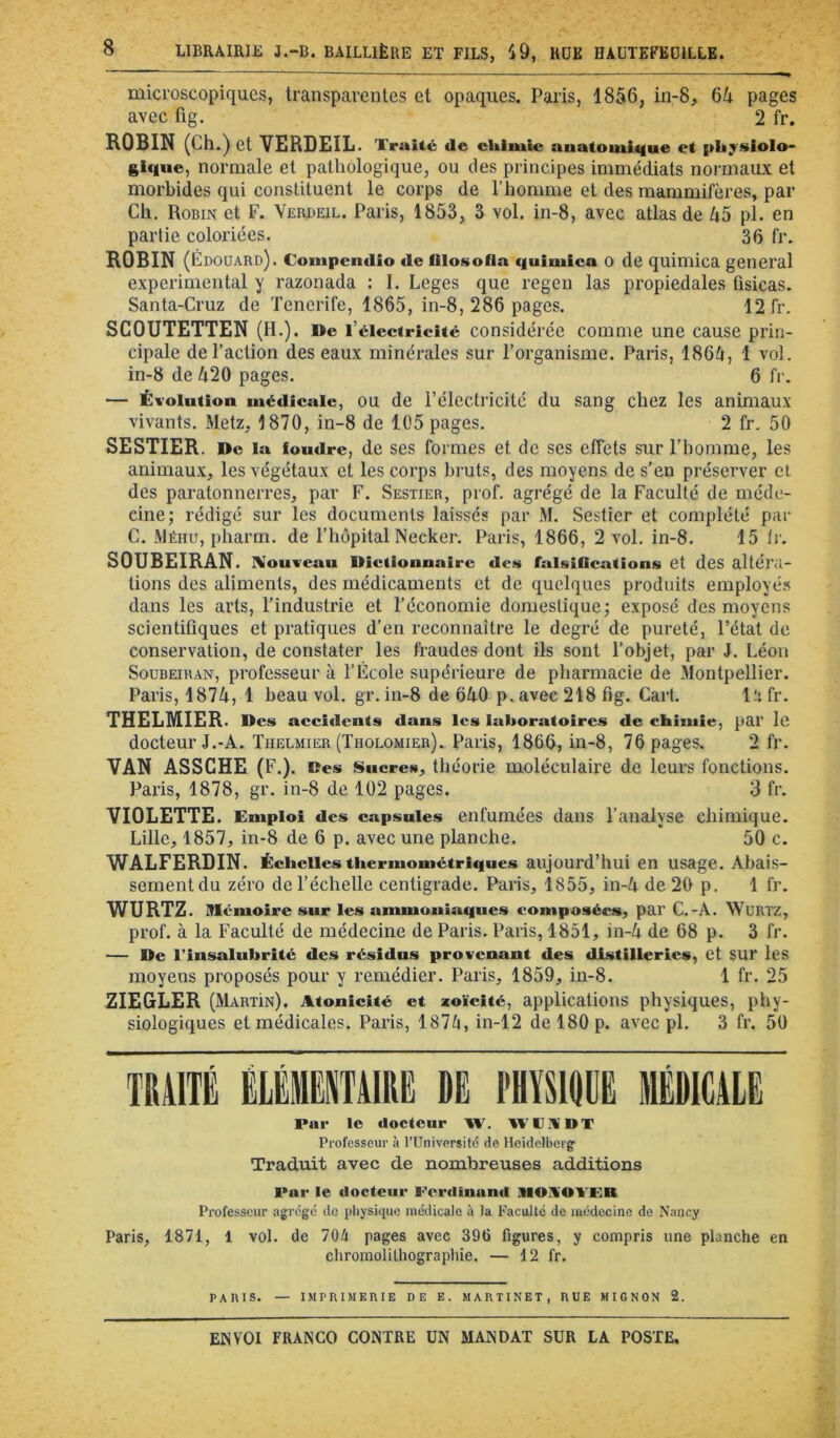 microscopiques, transparentes et opaques, Pai’is, 1856, in-8, 64 pages avec fig. 2 fr. ROBIN (Ch.) et VERDEIL. Traité de chimie anatomitiue et {ihyslolo- gique, normale et pathologique, ou des principes immédiats normaux et morbides qui constituent le corps de l’homme et des mammifères, par Ch. Robin et F. Verdeil. Paris, 1853, 3 vol. in-8, avec atlas de 45 pl. en partie coloriées. 36 fr. ROBIN (Édouard). Compendio de fliosofla quimica 0 de quimica general experimental y razonada : I. Leges que regen las propiedales fisicas. Santa-Cruz de Tenerife, 1865, in-8, 286 pages. 12 fr. SCOUTETTEN (H.). De l’électricité considérée comme une cause prin- cipale de l’action des eaux minérales sur l’organisme. Paris, 186^, 1 vol. in-8 de 420 pages. 6 fr. — Évolution médicale, OU de l’électricitc du sang chez les animaux vivants. Metz, 1870, in-8 de 105 pages. 2 fr, 50 SESTIER. De la foudre, de ses formes et de ses effets sur l’homme, les animaux, les végétaux et les corps bi-uts, des moyens de s’en préserver et des paratonnerres, par F. Sestier, prof, agrégé de la Faculté de méde- cine; rédigé sur les documents laissés par M. Sestier et complété par C. Méhu, pharm. de l’hôpital Necker. Paris, 1866, 2 vol. in-8. 15 fr. SOUBEIRAN. rVouvcau Dictionnaire des falsiQcations et des altéra- tions des aliments, des médicaments et de quelques produits employés dans les arts, l’industrie et l’économie domestique; exposé des moyens scientifiques et pratiques d’en reconnaître le degré de pureté, l’état de conservation, de constater les fraudes dont ils sont l’objet, par J. Léon SouBEiRAN, professeur à l’École supérieure de pharmacie de Montpellier. Paris, 1874, 1 beau vol. gr. in-8 de 640 p. avec 218 fig. Cart, la fr. THELMIER. Des acci<lcnts dans les laboratoires de chimie, par le docteur J.-A. Tiielmier (Tholomier). Paris, 1866, in-8, 76 pages. 2 fr. VAN ASSCHE (F.). Des ISueres, théorie moléculaire de leurs fonctions. Paris, 1878, gr. in-8 de 102 pages. 3 fr. VIOLETTE. Emploi des capsules enfumées dans l’analyse chimique. Lille, 1857, in-8 de 6 p. avec une planche. 50 c. WALFERDIN. Échelles thermométriques aujourd’hui en usage. Abais- sement du zéro de l’échelle centigrade. Paris, 1855, in-4 de 20 p. 1 fr. WURTZ. Mémoire sur les ammoniaques composées, par C.-A. WuRTZ, prof, à la Faculté de médecine de Paris. Paris, 1851, in-4 de 68 p. 3 fr. — De l’insalubrité des résidus provenant des distilleries, et SUr les moyens proposés pour y remédier. Paris, 1859, in-8. 1 fr. 25 ZIEGLER (Martin). Atonicité et zoïcité, applications physiques, phy- siologiques et médicales. Paris, 187fi, in-12 de 180 p. avec pl. 3 fr. 50 TRAITÉ ÉLÉMENTAIRE DE PHYSIOÜE MÉDICALE Par le docteur W. WPIVDT Professeur à l’Universitc de Heidelberg' Traduit avec de nombreuses additions Par le docteur Perdinand IMOIVOYER Professeur agrégé do pliysiquc médicale à la Faculté de médecine de Nancy Paris, 1871, 1 vol. de 70/t pages avec 396 figures, y compris une planche en chromolithographie. — 12 fr. PAIUS. — IMPIUMEIUE DE E. MARTINET, RUE MIGNON 2.