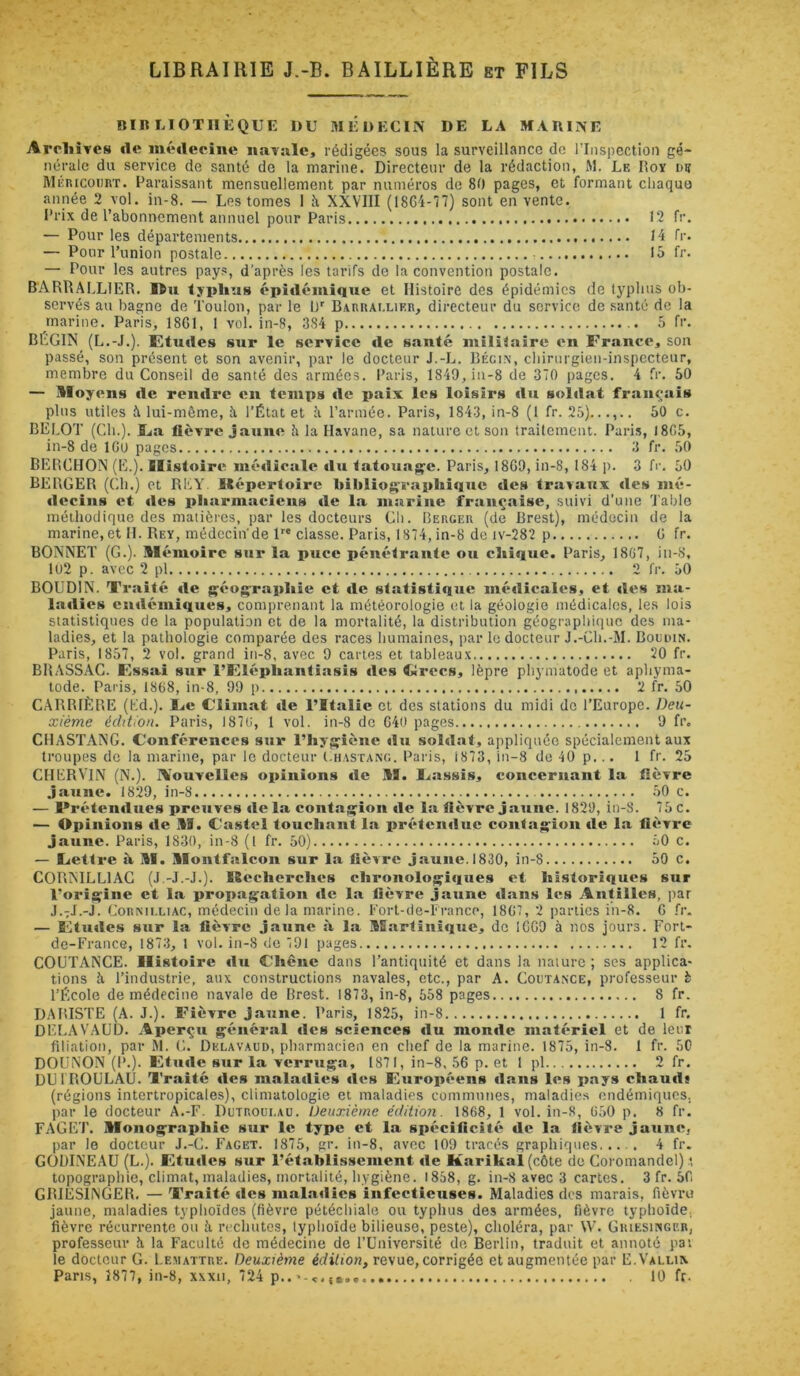 LIBRAIRIE J.-B. BAILLIERE et FILS nin LIOTIIÈQUE DU MÉDECIN DE LA MARINE AroliÎTes «le intMlecine iiaTalc, rédigées sous la surveillance de l’Inspection gé- nérale du service de santé do la marine. Directeur de la rédaction, M. Le Doy de Méricourt. Paraissant mensuellement par numéros de 80 pages, et formant cliaquo année 2 vol. in-8. — Les tomes 1 Ji XXVIII (18G4-77) sont en vente, l'rix de l’abonnement annuel pour Paris 12 fr. — Pour les départements 14 fr. — Pour l’union postale lo fr. — Pour les autres pays, d'après les tarifs de la convention postale. BARRALLIER. Ou lyplius épidémique et Histoire des épidémies de lypluis ob- servés au bagne de 'l’oulon, par le IJ' Barrallikr, directeur du service de santé de la marine. Paris, 1861, I vol. in-8, 384 p 5 fi'- BEGIN (L.-J.). Etudes sur le service «le santé militaire en France, son passé, son présent et son avenir, par le docteur J.-L. Bégi.\, cliirurgien-inspecteur, membre du Conseil de santé des armées. Paris, 1849, in-8 de 370 pages. 4 fr. 50 — lloyens «le ren«lre en temps «le paix les loisirs «lu soldat français plus utiles 5 lui-même, îi l’État et îi l’armée. Paris, 1843, in-8 (1 fr. 25).50 c. BELOT (Ch.). JLa lièvre jaune h la Havane, sa nature et son traitement. Pari.s, 1865, in-8 de IGU pages 3 fr. 50 BERCHON (E.). IIistoir«^ mé«licale «lu tatouage. Paris, 1869, in-8, 184 p. 3 fr. 50 BERGER (Ch.) et REY Répertoire bibliog^rapliique «les travaux «les nié- «lecins et «les pliarmacicns «le la marine française, suivi d’une 'l'able méthodique des matières, par les docteurs Gli. Berger (de Brest), médecin de la marine, et H. Rey, médecin'de P* classe. Paris, 1874, in-8 de iv-282 p 6 fr. BONNET (G.). Mémoire sur la puce pénétrante ou cliique. Paris, 1867, iii-8, 1U2 p. avec 2 pl 2 fr. 50 BOUDIN. Trîiité «le {çéograpliie et «le statistique mé«licalcs, et «les ma- la«lies cudémi«iues, comprenant la météorologie et la géologie médicales, les lois statistiques de la population et de la mortalité, la distribution géographique des ma- ladies, et la pathologie comparée des races humaines, par le docteur J.-Ch.-M. Bodiun. Paris, 1857, 2 vol. grand in-8, avec 9 cartes et tableaux 20 fr. BRASSAC. Fssai sur l’Flépliantiasis «les Clrccs, lèpre phymatode et aphyma- tode. Paris, 1868, in-8, 99 p 2 fr. 50 CARRIÈRE (Ld.). Fie C’iimat «le l’Italie et des stations du midi do l’Europe. Deu- xième édition. Paris, 1876, 1 vol. in-8 do 640 pages 9 fr. CHASTANG. Conférences sur l’hyg'iène «lu sold.nt, appliquée spécialement aux troupes de la marine, par le docteur (.iiastang. Paris, 1873, in-8 de 40 p... 1 fr. 25 CHERVlN (N.). Nouvelles opinions «le M. Fassis, concernant la lièvre jaune. 1829, in-8 50 c. — Pr«'*ten«lues preuves «le la contajfion «le la lièvre jaune. 1829, in-8. 75 c. — Opinions «le M. Castel touchant la préteniluc conlag;^ion «le la lièvre jaune. Paris, 1830, in-8 (1 fr. 50) 50 c. — Cetlre à M. Montfalcon sur la lièvre j.iune. 1830, in-8 50 c. CORNILLIAC (J -J.-J.). Recherches chronolo^i«lues et historiques sur l’oriçine et la propuj^ation «le la lièvrtt jaune «lans les Antilles, |)ar J.7J.-J. CoRNiT.LiAC, médecin delà marine. Fort-de-France, 1867, 2 parties in-8. G .<‘r. — Flmles sur la lièvre jaune s\ l.a Martinique, do 1069 à nos jours. Fort- de-France, 1873, 1 vol. in-8 de 791 pages 12 fr. COUTANCE. Histoire «lu Chêne dans l’antiquité et dans la nature ; ses applica- tions à l’industrie, aux constructions navales, etc., par A. Coctaxce, professeur è l’École de médecine navale de Brest. 1873, in-8, 558 pages 8 fr. DARISTE (A. J.). Fièvre Jaune. Paris, 1825, in-8 1 fr. DELAV.AUD. Aperçu général «les sciences «lu mon«le matériel et de leur filiation, par M. G. Dklavaud, pharmacien en chef de la marine. 1875, in-3. 1 fr. 50 DOUNON (P.). Etu«le sur la verruga, 1871, in-8, 56 p. et 1 pl 2 fr. DUfroulai). Traité «les mala«lies «les Européens «lans les pays chau«ls (régions intertropicales), climatologie et maladies communes, maladies endémiques, par le docteur A.-F. Dutroui.au. Deuxième édition. 1868, 1 vol. in-S, 650 p. 8 fr. FAGET. Monographie sur le type et la spécificité «le la fièvre jaune, par le docteur J.-G. Facet. 1875, gr. in-8, avec 109 tracés graphiques 4 fr. GOBINEAU (L.). Etu«les sur l’établissement «le Karikal(c6te do Coromandel) .*. topographie, climat, maladies, mortalité, hygiène. i858, g. in-8 avec 3 cartes. 3 fr. 56 GRIESINGER. — Tr.aité «les malatlies infectieuses. Maladies des marais, fièvru jaune, maladies typhoïdes (fièvre pétéchiale ou typhus des armées, fièvre typhoïde, fièvre récurrente ou îi rechutes, lyphoïde bilieuse, peste), choléra, par \V. Griesiisger, professeur îi la Faculté de médecine de l’Université de Berlin, traduit et annoté pav le docteur G. Lemattre. Deuxième édition, revue, corrigée et augmentée par E.Valli\ Pans, 1877, in-8, xxxu, 724 p.. 10 fr.