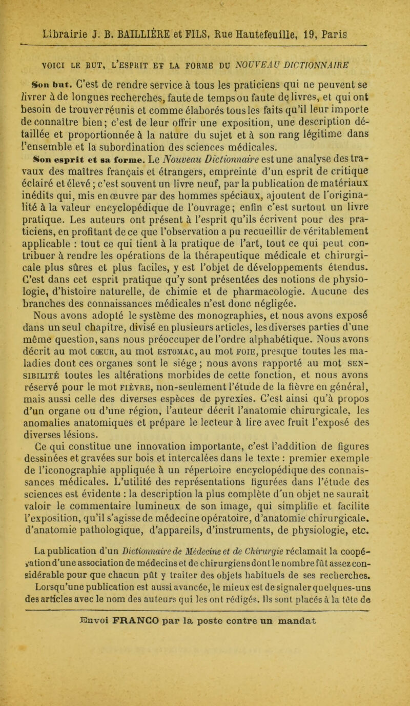 VOICI LE BUT, l’esPUIT ET LA FORME DU NOUVEAU DICTIONNAIRE Son but. C’est de rendre service à tous les praticiens qui ne peuvent se livrer à de longues recherches, faute de temps ou faute delivres, et qui ont besoin de trouver réunis et comme élaborés tous les faits qu’il leur importe de connaître bien; c’est de leur offrir une exposition, une description dé- taillée et proportionnée à la nature du sujet et à son rang légitime dans l’ensemble et la subordination des sciences médicales. Son esprit et sa forme. Le Nouveau Dictionnaire est une analyse des tra- vaux des maîtres français et étrangers, empreinte d’un esprit de critique éclairé et élevé ; c’est souvent un livre neuf, par la publication de matériaux inédits qui, mis en œuvre par des hommes spéciaux, ajoutent de l'origina- lité à la valeur encyclopédique de l’ouvrage; enfin c’est surtout un livre pratique. Les auteurs ont présent à l’esprit qu’ils écrivent pour des pra- ticiens, en profitant de ce que l’observation a pu recueillir de véritablement applicable : tout ce qui tient à la pratique de l’art, tout ce qui peut con- tribuer à rendre les opérations de la thérapeutique médicale et chirurgi- cale plus sûres et plus faciles, y est l’objet de développements étendus. C’est dans cet esprit pratique qu’y sont présentées des notions de physio- logie, d’histoire naturelle, de chimie et de pharmacologie. Aucune des branches des connaissances médicales n’est donc négligée. Nous avons adopté le système des monographies, et nous avons exposé dans un seul chapitre, divisé en plusieurs articles, les diverses parties d’une môme question, sans nous préoccuper de l’ordre alphabétique. Nous avons décrit au mot cœur, au mot estomac, au mot foie, presque toutes les ma- ladies dont ces organes sont le siège ; nous avons rapporté au mot sen- sibilité toutes les altérations morbides de cette fonction, et nous avons réservé pour le mot fièvre, non-seulement l’étude de la fièvre en général, mais aussi celle des diverses espèces de pyrexies. C’est ainsi qu’à propos d’un organe ou d’une région, l’auteur décrit l’anatomie chirurgicale, les anomalies anatomiques et prépare le lecteur à lire avec fruit l’exposé des diverses lésions. Ce qui constitue une innovation importante, c’est l’addition de figures dessinées et gravées sur bois et intercalées dans le texte : premier exemple de l’iconographie appliquée à un répertoire encyclopédique des connais- sances médicales. L’utilité des représentations figurées dans l’élude des sciences est évidente : la description la plus complète d’un objet ne saurait valoir le commentaire lumineux de son image, qui simplifie et facilite l’exposition, qu’il s’agisse de médecine opératoire, d’anatomie chirurgicale, d’anatomie pathologique, d’appareils, d’instruments, de physiologie, etc. La publication d’un Dictionnaire de Médecine et de Chirurgie réclamait la coopé- ration d’une association de médecins et de chirurgiens dont le nombre fût assez con- sidérable pour que chacun pût y traiter des objets habituels de ses recherches. Lorsqu’une publication est aussi avancée, le mieux est de signaler quelques-uns des articles avec le nom des auteurs qui les ont rédigés. Ils sont placés à la fête de Jüuvoi FRANCO par la poste contre un mandat