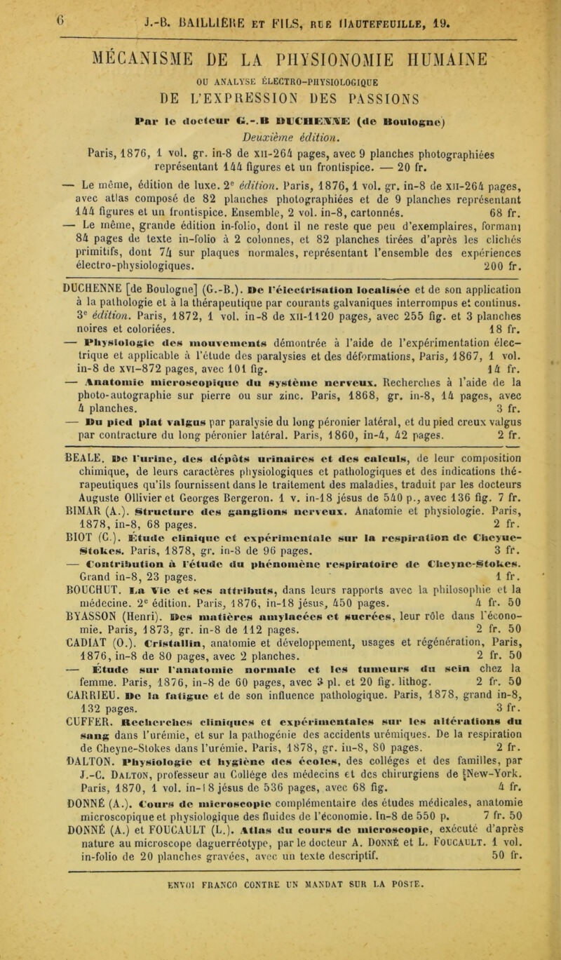 MÉCANISME DE LA PHYSIONOMIE HUMAINE ou ANALYSE ÉLECTRO-PHYSIOLOGIQUE DE L’EXPRESSION UES PASSIONS Par lo docteur G.-.U (do Uoulogno) Deuxième édition. Paris, 1876, 1 vol. gr. in-8 de xii-264 pages, avec 9 planches photographiées représentant 144 figures et un frontispice. — 20 fr. — Le môme, édition de luxe. 2“ édition. Paris, 1876, 1 vol. gr. in-8 de xii-264 pages, avec atlas composé de 82 planches photographiées et de 9 planches représentant 144 figures et un trontispice. Ensemble, 2 vol. in-8, cartonnés. 68 fr. — Le même, grande édition in-folio, dont il ne reste que peu d’exemplaires, formanj 84 pages de texte in-folio à 2 colonnes, et 82 planches tirées d’après les clichés primitifs, dont ll\ sur plaques normales, représentant l’ensemble des expériences électro-physiologiques. 200 fr. DÜCHENNE [de Boulogne] (G.-B.). Oe PélcctrEt^ation localisée et de son application à la pathologie et à la thérapeutique par courants galvaniques interrompus et continus. 3® édition. Paris, 1872, 1 vol. in-8 de xil-1120 pages, avec 255 fig. et 3 planches noires et coloriées. 18 fr. — Physiologie «les nioiiveinents démontrée à l’aide de l’expérimentation élec- trique et applicable à l’étude des paralysies et des déformations, Paris, 1867, 1 vol. in-8 de xvi-872 pages, avec 101 fig. 14 fr. — .%natoniie microscopique du système nerveux. Recherches à l’aide de la photo-autographie sur pierre ou sur zinc. Paris, 1868, gr. in-8, 14 pages, avec 4 planches, 3 fr. — Vu pied plat valgus par paralysie du long péronier latéral, et du pied creux valgus par contracture du long péronier latéral. Paris, 1860, in-4, 42 pages. 2 fr. BEALE. Ve riirine, des «lépôts urinaires et «les calculs, de leur composition chimique, de leurs caractères physiologiques et pathologiques et des indications thé- rapeutiques qu’ils fournissent dans le traitement des maladies, traduit par les docteurs Auguste Ollivieret Georges Bergeron. 1 v. in-18 Jésus de 540 p., avec 136 fig. 7 fr. BIMAR (A.). Structure des ganglions nerveux. Anatomie et physiologie. Paris, 1878, in-8, 68 pages. 2 fr. BIOT (G.). Ktude clinique et expérimcn(«ile sur la respiration de Clieyue- fSitokes. Paris, 1878, gr. in-8 de 96 pages. 3 fr. — Contribution à l'étude du phénomène respiratoire de Cheyne-StoUes. Grand in-8, 23 pages. 1 fr. BOUCHÜT. i.a Vie et ses attributs, dans leurs rapports avec la philosophie et la médecine. 2® édition. Paris, 1876, in-18 Jésus, 450 pages. 4 fr. 50 BYASSON (Henri). Ves matières amylacées et sucrées, leur rôle dans l'écono- mie. Paris, 1873, gr. in-8 de 112 pages. 2 fr. 50 CARIAT (O.). Cristallin, anatomie et développement, usages et régénération, Paris, 1876, in-8 de 80 pages, avec 2 planches. 2 fr. 50 — Étu«ie sur l'anatomie normale et les tumeurs du sein chez la femme. Paris, 1876, in-8 de 60 pages, avec 3 pl. et 20 fig. lithog. 2 fr. 50 GARRIEU. Ve la fatigue et de son influence pathologique. Paris, 1878, grand in-8, 132 pages. 3 fr. eUFFER. Recherches clini«|iies et expérimentales sur les altérations du sang dans l’urémie, et sur la palhogénie des accidents urémiques. De la respiration de Cheyne-Stokes dans l’urémie. Paris, 1878, gr. in-8, 80 pages. 2 fr. DALTON. Physiologie et hygiène des écoles, des collèges et des familles, par J.-G. Dalton, professeur au Collège des médecins et des chirurgiens de [New-York. Paris, 1870, 1 vol. in-18 Jésus de 536 pages, avec 68 fig. 4 fr. DONNÉ (A.). Cours de microscopie complémentaire des études médicales, anatomie microscopique et physiologique des fluides de l’économie. In-8 de 550 p. 7 fr. 50 DONNÉ (A.) et FOUCAULT (L.). vtlas «lu c«»urs de microscopie, exécuté d’après nature au microscope daguerréotype, par le docteur A. Donné et L. Foucault. 1 vol. in-folio de 20 planches gravées, avec un texte descriptif. 50 fr.