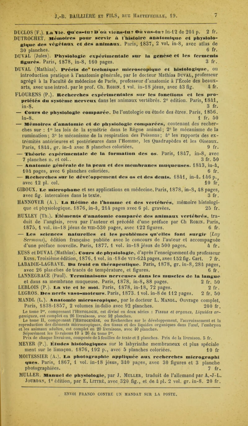 DECLOS (F.).l,a VIO. çu'cs-tuï l*’où vicns-tu? Oiivas-tn? In-12 de 204 p. 2 fr. DUTROCHET. Mémoires pour servir ik l'histoire anatomique et physlolo- i;lquo des végétaux et des animaux. Paris, 1837, 2 vol. in-8, avec atlas de 30 planches. 6 fr. DUVAL (Jules). Physiologie expérimentale sur la genèse et les ferments figurés. Paris, 1878, in-8, 160 pages. 3 fr. DUVAL (Mathias). Précis de* technique microscopique et histologique, ou introduction pratique à l’anatomie générale, par le docteur Mathias Duval, professeur agrégé à la Faculté de médecine de Paris, professeur d’anatomie à l’École des beaux- arts, avec uneintrod. parle prof. Ch. Robin. 1 vol. in-18 Jésus, avec 43 fig. 4 fr. FLOURENS (P.). Recherches expérimentales sur les fonctions et les pro- priétés du système nerveux dans les animaux vertébrés. 2® édition. Paris, 1841, in-8. 3 fr. — Cours de physiologie comparée. De l’ontologie ou étnde des êtres. Paris, 1856. ln-8. 1 fr. 50 — Mémoires d’anatomie et de physiologie comparées, contenant des recher- ches sur ; 1° les lois de la symétrie dans le Règne animal; 2“ le mécanisme de la rumination; 3® le mécanisme de la respiration des Poissons; 4® les rapports des ex- trémités antérieures et postérieures dans l’Homme, les Quadrupèdes et les Oiseaux. Paris, 1844, gr. in-4 avec 8 planches coloriées. 9 fr. — Théorie expérimentale de la formation des os. Paris, 1847, in-8, avec 7 planches n. et col.. 3 fr. 50 — Anatomie générale do la peau et des membranes muqueuses. 1843, iii-4, 104 pages, avec 6 planches coloriées. 6 fr, — Recherches sur le dévc'oppement des os et des dents. 1841, in-4. 146 p.^ avec 12 pl. col. 10 fr. GIBOUX. i.e microphone et ses applications en médecine. Paris, 1878, in-8, 48 pages, avec fig. intercalées dans le texte. 3 fr. HANNOVER (A.), ca Rétine de l’homme et des vertébrés, mémoire histologi- que et physiologique. 1876, in-4, 214 pages avec 6 pl. gravées. 25 fr. HUXLEY (Th.). Eléments d’anatomie comparée des animaux vertébrés, tra- duit de l’anglais, revu par l’auteur et précédé d’une préface par Ch Rorin. Paris, 1875, 1 vol. in-18 Jésus de vni-530 pages, avec 122 figures. 6 fr. — Tes sciences naturelles et les problèmes qu'elles font surgir [Lay Sermons), édition française publiée avec le concours de l’auteur et accompagnée d’une préface nouvelle. Paris, 1877. 1 vol. in-18 Jésus de 500 pages. 4 fr. KUSS et DUVAL (Mathias). Cours de physiologie, d’après l’enseignement du professeur KüSS. Troisième édition, 1876.1 vol. in-18de vlti-624 pages, avec 152 fig. Cart. 7 fr. LABADIE-LAGR.AVE. uu froid en thérapeutique. Paris, 1878, gr. in-8, 284 pages, avec 26 planches de tracés de température, et figures. 6 fr. LANNEGRACE (Paul). Terminaisons nerveuses dans les muscles de la langue et dans sa membrane muqueuse. Paris, 1878, in-8, 88 pages. 2 fr. 50 LEBLOIS (P.). I.a vie et le moi. Paris, 1878, in-18, 72 pages. 2 fr. LEGROS. Mes nerfs vaso>motcurs. Paris, 1873. 1 vol. in-8 de 112 pages. 2 fr. 50 MANDL (L.). Anatomie microscopique, par le docteur L. Mande. Ouvrage complet. Paris, 1838-1857, 2 volumes in-folio avec 92 planches. 200 fr. Le tome I, comprenant I’Histologie, est divisé en deux séries : Tissus et organes. Liquides or- ganiques, est complet en 26 livraisons, avec 52 planches. Le tome II, comprenant I’Histogenèse, ou Recherches sur le développement, l’accroissement et la reproduction des éléments microscopiques, des tissus et des liquides organiques dans l’œuf, l’embryon et les animaux adultes, est complet en 20 livraisons, avec 40 planches. Séparément les livraisons 10 à 26 du tome I. Prix de chaque livraison, composée de 5 feuilles de texte et 2 planches. Prix de la livraison. 5 fr. MEYER (P.). KtiidcH hi»4tologiqucH sur le labyrinthe membraneux et plus spéciale ment sur le limaçon. 1876, 192 p., avec 5 planches coloriées. 10 fr MOITESSIER (A.). I.a photographie appliquée aux recherche»* micrographi que». Paris, 1867, 1 vol. in-18 Jésus, 340 pages, avec 30 figures et 3 planche photographiées. 7 fr. MULLER. Manuel de physiologie, par J. Muller, traduit de l’allemand par A.-J-L. Jourdan, 1® édition, par E. Littré, avec 320 fig., et de 4 pl. 2 vol. gr. in-8. 20 fr.