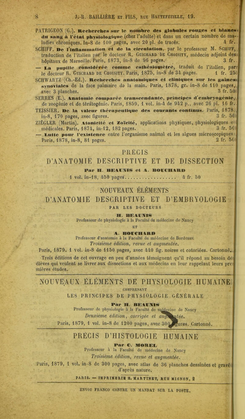 PATRIGEON (G.). Recherche!^ sur le nombre des globales rouges et blancst du snng <\ l’état physiologique (chez l’adulte) et dans un certain nombre de ma-- ladies chroniques. In-8 de 100 pages, avec 20 pl. de tracés. 4 fr. SCHIFF. De l’inflammation et «le la circulation, par le professeur M. SCHiFF,, traduction de l’italien par le docteur R. Guichard'DE Choisity, médecin adjoint des» hôpitaux de Marseille. Paris, 1873, in-8 de 96 pages.- 3 fr — l.a pupille considérée comme cstliésiomètré, traduit de l’italien, parr le docteur R. Guichard de Choisity. Paris, 187.5, in-8 de 34 pages. 1 fr. 25 - SCHWARTZ (Ch.-Ed.). Recherches aiiatomi<iues et cliniques sur les gaînes< synoviales de la face palmaire do la main. Paris, 1878, gr. in-8 de 110 pages,, avec 3 planches. 3 fr. 50 SERRES (E.). Anatomie comparée transcendante, principes «l’embryogénie, de zoogénie et de tératogénie. Paris, 1859, 1 vol. in-4 de 942 p., avec 26 pl. 16 fr TEISSIER. De la valeur thérapeuti«iuc «les courants continus. Paris, 1878. in-8, 170 pages, avec figures. 3 fr. 50 ZIÉGLER (Martin). Atonicité et Koïcité, applications physiques, physiologiques e' médicales. Paris, 1874, in-12, 182 pages. 3 fr. 5C — l.iitte pour l’existence entre l’organisme animal et les algues microscopiques Paris, 1878, in-8, 81 pages. 2 fr. 5( PRÉCIS D’ANATOMIE DESCRIPTIVE ET DE DISSECTION l>ar II. UR.AIJAISI et A. BOUCHARD 1 vol. in-18, 450 pages 4 fr. 50 NOUVEAUX ÉLÉMENTS D’ANATOMIE DESCRIPTIVE ET D’EMBRYOLOGIE PAR LES DOCTEURS II. BUAUA'IS Professeur de physiologie à la Faculté de médecine de Nancy ET .A. BOUCHARD Professeur d’anatomie à la Faculté de médecine de Bordeaux Troisième édition, revue et augmentée. Paris, 1879. 1 vol. in-8 de 1150 pages, avec 440 fig. noires et cotoriées. Cartonné. Trois éditions de cet ouvrage en peu d’années témoignent qu’il répond au besoin d( élèves qui veulent se livrer aux dissections et aux médecins en leur rappelant leurs pri mières études. NOUVEAUX ÉLÉMENTS DE PHYSIOLOGIE HUMAINE COMPRENANT ' LES PRINCIPES DE PHYSIOLOGIE GÉNÉRALE Par II. BU.IiUA'IS Professeur de physiologie à la Faculté de iqéd^iue do Nancy Deuxième édition, corrigée et au^^^ée. Paris, 1879, 1 vol. in-8 de 1200 pages, avec 300jÇures. Cartonné. PRÉCIS D’HISTOLOGIE HUMAINE I»ar C. AIORRU Professeur à la Faculté de médecine de Nancy Troisième édition, revue et augmentée. Paris, 1879, 1 vol. in-8 de 300 pages, avec atlas de 36 planches dessinées et gravé d’après nature. PARIS. — lUPRIMERIB S. MARTINET, RUE MIGNON, 2