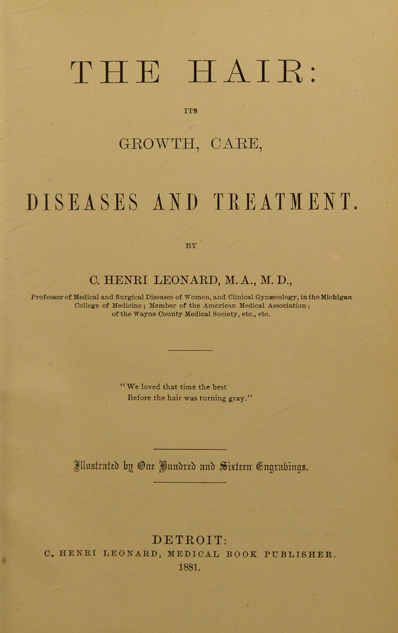 THE HAIR: ITS GROWTH, CARE, DISEASES AND TREATMENT BY C. HENRI LEONARD, M. A., M. D., Professor of Medical and Surgical Diseases of 'Women, and Clinical Gynaecology, in the Michigan College of Medicine; Member of the American Medical Association; of the Wayne County Medical Society, etc., etc. “ We loved that time the best Before the hair was turning gray.” flutstrateE Eg Otic Huttbreb attir (Bagrabinqs. DETROIT: C. HENRI LEONARD, MEDICAL BOOK PUBLISHER. 1881.