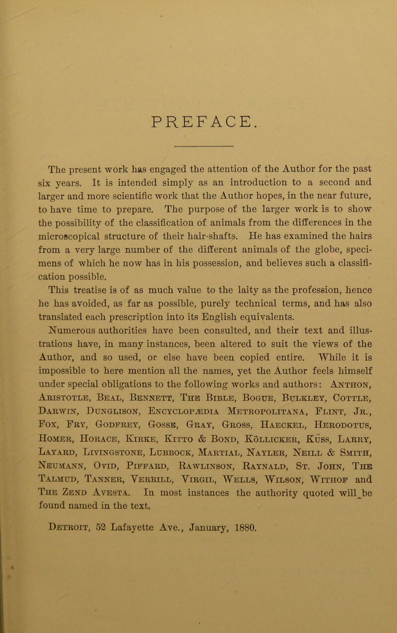 PREFACE. The present work has engaged the attention of the Author for the past six years. It is intended simply as an introduction to a second and larger and more scientific work that the Author hopes, in the near future, to have time to prepare. The purpose of the larger work is to show the possibility of the classification of animals from the differences in the microscopical structure of their hair-shafts. He has examined the hairs from a very large number of the different animals of the globe, speci- mens of which he now has in his possession, and believes such a classifi- cation possible. This treatise is of as much value to the laity as the profession, hence he has avoided, as far as possible, purely technical terms, and has also translated each prescription into its English equivalents. Numerous authorities have been consulted, and their text and illus- trations have, in many instances, been altered to suit the views of the Author, and so used, or else have been copied entire. While it is impossible to here mention all the names, yet the Author feels himself under special obligations to the following works and authors: Anthon, Aristotle, Beal, Bennett, The Bible, Bogue, Bulkley, Cottle, Darwin, Dunglison, Encyclopaedia Metropolitana, Flint, Jr., Fox, Fry, Godfrey, Gosse, Gray, Gross, Haeckel, Herodotus, Homer, Horace, Kirke, Kitto & Bond, Sollicker, Kuss, Larry, Layard, Livingstone, Lubbock, Martial, Nayler, Neill & Smith, Neumann, Ovid, Piffard, Rawlinson, Raynald, St. John, The Talmud, Tanner, Verrill, Virgil, Wells, Wilson, Withof and The Zend Avesta. In most instances the authority quoted will be found named in the text.