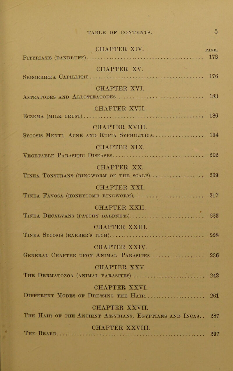CHAPTER XIV. PAGE. \ Pityriasis (dandruff) 172 CHAPTER XV. Seborrhiea Capillitii 176 CHAPTER XYI. Asteatodes and Allosteatodes 183 CHAPTER XVII. Eczema (milk crust) 186 CHAPTER XVIII. Sycosis Menti, Acne and Rupia Syphilitica 194 CHAPTER XIX. Vegetable Parasitic Diseases 202 CHAPTER XX. Tinea Tonsurans (ringworm of the scalp) 209 CHAPTER XXI. Tinea Eayosa (honeycomb ringworm) 217 CHAPTER XXII. / Tinea Decalyans (patchy baldness) 223 CHAPTER XXIII. Tinea Sycosis (barber’s itch) 228 CHAPTER XXIV. General Chapter upon Animal Parasites 236 CHAPTER XXV. The Dermatozoa (animal parasites) 242 CHAPTER XXVI. Different Modes of Dressing the Hair 261 CHAPTER XXVII. The Hair of the Ancient Assyrians, Egyptians and Incas.. 287 CHAPTER XXVIII. The Beard 297