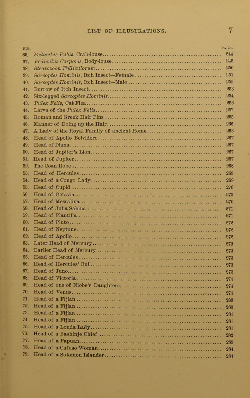 FIG. • PAGE. 36. Pediculus Pubis, Crab-louse 244 37. Pediculus Corporis, Body-louse 245 38. Steatozoon Folliculorum 250 39. Sarcoptes Hominis, Itch Insect—Female 251 40. Sarcoptes Hominis, Itch Insect—Male 252 41. Burrow of Itch Insect 253 42. Six-legged Sarcoptes Hominis 254 43. Pulex Felis, Cat Flea 256 44. Larva of the Pulex Felis 257 45. Roman and Greek Hair Pins 265 46. Manner of Doing up the Hair 266 47. A Lady of the Royal Family of ancient Rome 266 48. Head of Apollo Belvidere 267 49. Head of Diana .' 267 50. Head of Jupiter’s Lion 267 51. Head of Jupiter 267 52. The Coan Robe 268 53. Head of Hercules 269 54. Head of a Congo Lady 269 55. Head of Cupid 270 56. Head of Octavia 270 57. Head of Messalina 270 58. Head of Julia Sabina 271 59. Head of Plautilla 271 60. Head of Pluto 272 61. Head of Neptune 272 62. Head of Apollo 272 63. Later Head of Mercury 273 64. Earlier Head of Mercury 273 65. Head of Hercules 273 66. Head of Hercules’ Bull 273 67. Head of Juno 273 68. Head of Victoria ; 274 69. Head of one of Niobe’s Daughters 274 70. Head of Venus 274 71. Head of a Fijian 280 72. Head of a Fijian 280 73. Head of a Fijian 281 74. Head of a Fijian 281 75. Head of a Londa Lady 281 76. Head of a Bashinje Chief 282 77. Head of a Papuan 283 78. Head of a Cafuso Woman 284 79. Head of a Solomon Islander 284