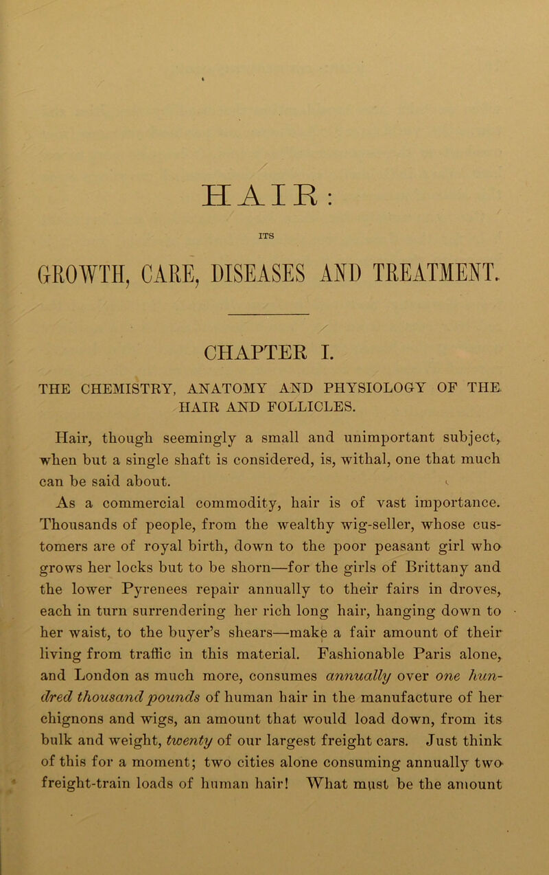 HAIR : ITS GROWTH, CARE, DISEASES AND TREATMENT. CHAPTER I. THE CHEMISTRY, ANATOMY AND PHYSIOLOGY OF THE HAIR AND FOLLICLES. Hair, though seemingly a small and unimportant subject, when but a single shaft is considered, is, withal, one that much can be said about. <• As a commercial commodity, hair is of vast importance. Thousands of people, from the wealthy wig-seller, whose cus- tomers are of royal birth, down to the poor peasant girl who grows her locks but to be shorn—for the girls of Brittany and the lower Pyrenees repair annually to their fairs in droves, each in turn surrendering her rich long hair, hanging down to her waist, to the buyer’s shears—make a fair amount of their living from traffic in this material. Fashionable Paris alone, and London as much more, consumes annually over one hun- dred thousand pounds of human hair in the manufacture of her chignons and wigs, an amount that would load down, from its bulk and weight, twenty of our largest freight cars. Just think of this for a moment; two cities alone consuming annually two freight-train loads of human hair! What must be the amount