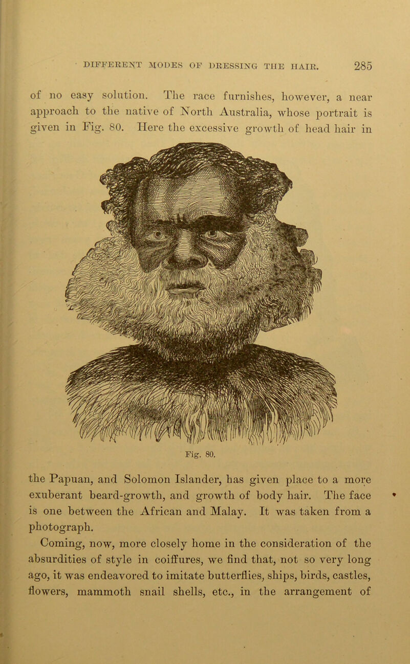 of no easy solution. The race furnishes, however, a near approach to the native of Xortli Australia, whose portrait is given in Fig. 80. Here the excessive growth of head hair in Fig. 80. the Papuan, and Solomon Islander, has given place to a more exuberant beard-growth, and growth of body hair. The face is one between the African and Malay. It was taken from a photograph. Coming, now, more closely home in the consideration of the absurdities of style in coilfures, we find that, not so very long ago, it was endeavored to imitate butterflies, ships, birds, castles, flowers, mammoth snail shells, etc., in the arrangement of