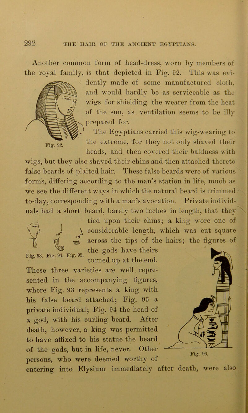 Another common form of head-dress, worn by members of the royal family, is that depicted in Fig. 92. This was evi- dently made of some manufactured cloth, and would hardly be as serviceable as the wigs for shielding the wearer from the heat of the sun, as ventilation seems to be illv prepared for. The Egyptians carried this wig-wearing to the extreme, for they not only shaved their heads, and then covered their baldness with wigs, but they also shaved their chins and then attached thereto false beards of plaited hair. These false beards were of various forms, differing according to the man’s station in life, much as we see the different ways in which the natural beard is trimmed • to-day, corresponding with a man’s avocation. Private individ- uals had a short beard, barely two inches in length, that they tied upon their chins; a king wore one of \ considerable length, which was cut square across the tips of the hairs; the figures of the £ods have theirs Fig. 93. Fig. 94. Fig. 95. turned up at the end. These three varieties are well repre- sented in the accompanying figures, where Fig. 93 represents a king with his false beard attached; Fig. 95 a private individual; Fig. 94 the head of a god, with his curling beard. After death, however, a king was permitted to have affixed to his statue the beard of the gods, but in life, never. Other ® ’ Fig. 96. persons, who were deemed worthy of entering into Elysium immediately after death, were also