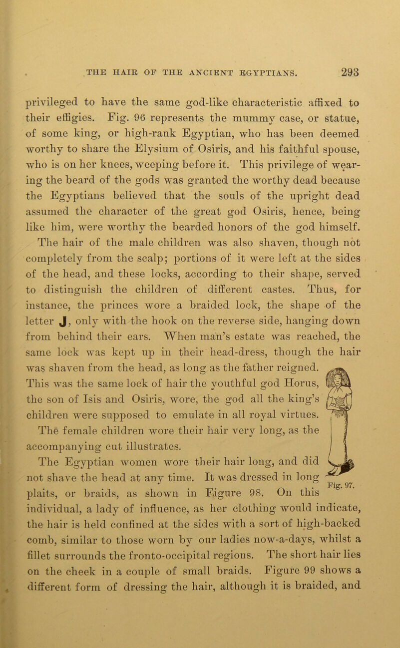 privileged to liave the same god-like characteristic affixed to their effigies. Fig. 96 represents the mummy case, or statue, of some king, or high-rank Egyptian, who has been deemed worthy to share the Elysium of Osiris, and his faithful spouse, who is on her knees, weeping before it. This privilege of wear- ing the beard of the gods was granted the worthy dead because the Egyptians believed that the souls of the upright dead assumed the character of the great god Osiris, hence, being like him, were worthy the bearded honors of the god himself. The hair of the male children was also shaven, though not completely from the scalp; portions of it were left at the sides of the head, and these locks, according to their shape, served to distinguish the children of different castes. Thus, for instance, the princes wore a braided lock, the shape of the letter J, only with the hook on the reverse side, hanging down from behind their ears. When man’s estate was reached, the same lock was kept up in their head-dress, though the hair was shaven from the head, as long as the father reigned. This was the same lock of hair the youthful god Horus, the son of Isis and Osiris, wore, the god all the king’s children were supposed to emulate in all royal virtues. The female children wore their hair very long, as the accompanying cut illustrates. The Egyptian women wore their hair long, and did not shave the head at any time. It was dressed in long J . Fig. 97. plaits, or braids, as shown in Figure 98. On this I individual, a lady of influence, as her clothing would indicate, the hair is held confined at the sides with a sort of high-backed comb, similar to those worn by our ladies now-a-days, whilst a fillet surrounds the fronto-occipital regions. The short hair lies on the cheek in a couple of small braids. Figure 99 shows a different form of dressing the hair, although it is braided, and