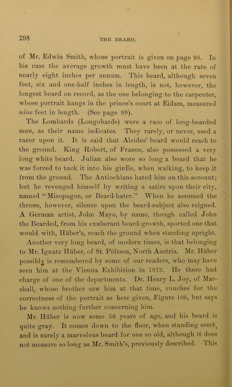 of Mr. Edwin Smith, whose portrait is given on page 98. In his case the average growth must have been at the rate of nearly eight inches per annum. This beard, although seven feet, six and one-half inches in length, is not, however, the longest beard on record, as the one belonging to the carpenter, whose portrait hangs in the prince’s court at Eidain, measured nine feet in length. (See page 99). The Lombards (Longobards) were a race of long-bearded men, as their name indicates. They rarely, or never, used a razor upon it. It is said that Alcides’ beard would reach to the ground. King Robert, of France, also possessed a very long white beard. Julian also wore so long a beard that he was forced to tuck it into his girdle, when walking, to keep it from the ground. The Antiochians hated him on this account; but he revenged himself by writing a satire upon their city, named “Misopagon, or Beard-hater.” When he assumed the throne, however, silence upon the beard-subject also reigned. A German artist, John Mayo, by name, though called John the Bearded, from his exuberant beard-growth, sported one that would with, Iliiber’s, reach the ground when standing upright. Another very long beard, of modern times, is that belonging to Mr. Ignatz Huber, of St. Poltsen, North Austria. Mr. Huber possibly is remembered by some of our readers, who may have seen him at the Vienna Exhibition in 1873. He there had charge of one of the departments. Dr. Henry L. Joy, of Mar- shall, whose brother saw him at that time, vouches for the correctness of the portrait as here given, Figure 106, but says he knows nothing further concerning him. Mr. Hiiber is now some 56 years of age, and his beard is quite gray. It comes down to the floor, when standing erect? and is surely a marvelous beard for one so old, although it does not measure so long as Mr. Smith’s, previously described. This