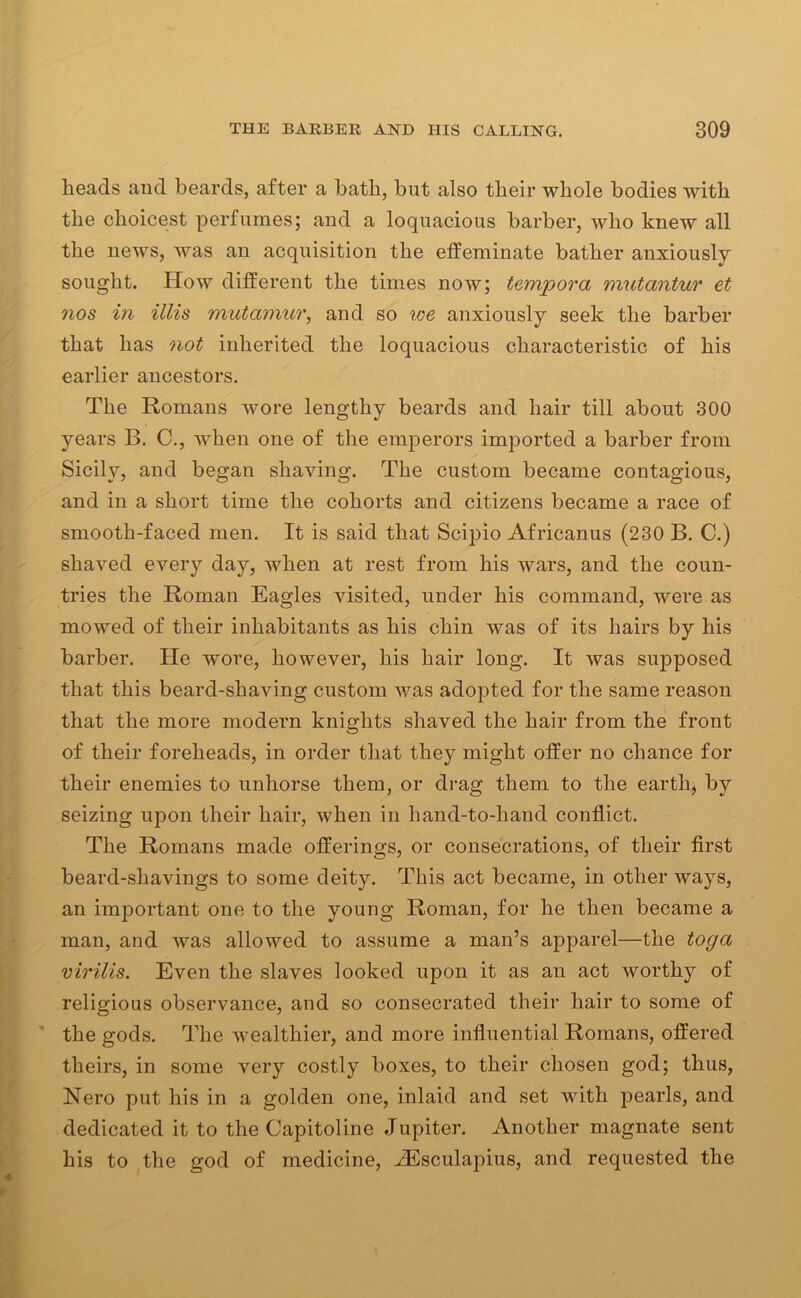 heads and beards, after a bath, but also their whole bodies with the choicest perfumes; and a loquacious barber, who knew all the news, was an acquisition the effeminate bather anxiously sought. How different the times now; tempora mutantur et nos in illis mutamur, and so we anxiously seek the barber that lias not inherited the loquacious characteristic of his earlier ancestors. The Romans wore lengthy beards and hair till about 300 years B. C., when one of the emperors imported a barber from Sicily, and began shaving. The custom became contagious, and in a short time the cohorts and citizens became a race of smooth-faced men. It is said that Scipio Africanus (230 B. C.) shaved every day, when at rest from his wars, and the coun- tries the Roman Eagles visited, under his command, were as mowed of their inhabitants as his chin was of its hairs by his barber. He wore, however, his hair long. It was supposed that this beard-shaving custom was adopted for the same reason that the more modern knights shaved the hair from the front of their foreheads, in order that they might offer no chance for their enemies to unhorse them, or drag them to the earth, by seizing upon their hair, when in hand-to-hand conflict. The Romans made offerings, or consecrations, of their first beard-shavings to some deity. This act became, in other ways, an important one to the young Roman, for he then became a man, and was allowed to assume a man’s apparel—the toga virilis. Even the slaves looked upon it as an act worthy of religious observance, and so consecrated their hair to some of the gods. The wealthier, and more influential Romans, offered theirs, in some very costly boxes, to their chosen god; thus, Nero put his in a golden one, inlaid and set with pearls, and dedicated it to the Capitoline Jupiter. Another magnate sent his to the god of medicine, HSsculapius, and requested the