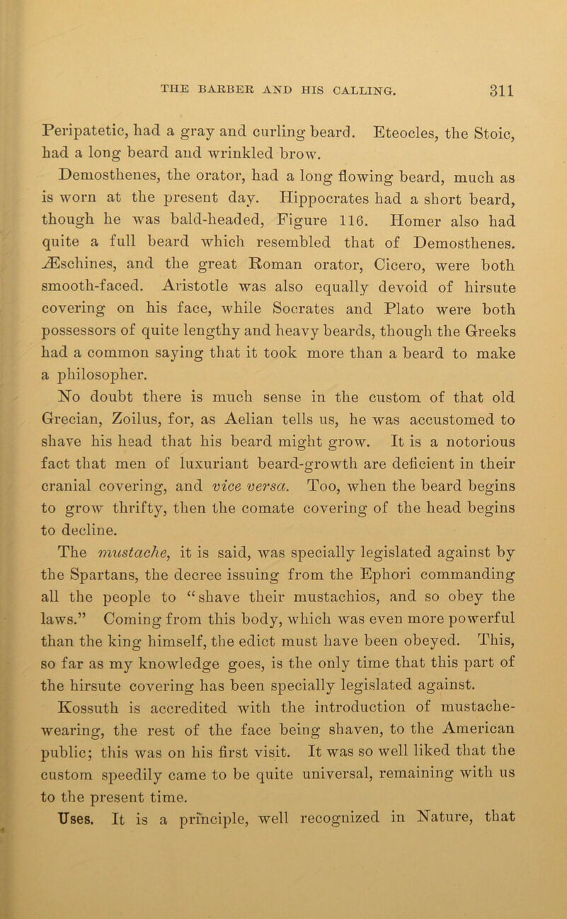 Peripatetic, had a gray and curling beard. Eteocles, the Stoic, had a long beard and wrinkled brow. Demosthenes, the orator, had a long flowing beard, much as is worn at the present day. Hippocrates had a short beard, though he was bald-headed, Figure 116. Homer also had quite a full beard which resembled that of Demosthenes. HCschines, and the great Roman orator, Cicero, were both smooth-faced. Aristotle was also equally devoid of hirsute covering on his face, while Socrates and Plato were both possessors of quite lengthy and heavy beards, though the Greeks had a common saying that it took more than a beard to make a philosopher. Ho doubt there is much sense in the custom of that old Grecian, Zoilus, for, as Aelian tells us, he was accustomed to shave his head that his beard might grow. It is a notorious fact that men of luxuriant beard-growth are deficient in their cranial covering, and vice versa. Too, when the beard begins to grow thrifty, then the comate covering of the head begins to decline. The mustache, it is said, was specially legislated against by the Spartans, the decree issuing from the Ephori commanding all the people to “shave their mustachios, and so obey the laws.” Coming from this body, which was even more powerful than the king himself, the edict must have been obeyed. This, so far as my knowledge goes, is the only time that this part of the hirsute covering has been specially legislated against. Kossuth is accredited with the introduction of mustache- wearing, the rest of the face being shaven, to the American public; this was on his first visit. It was so well liked that the custom speedily came to be quite universal, remaining with us to the present time. Uses. It is a principle, well recognized in Nature, that