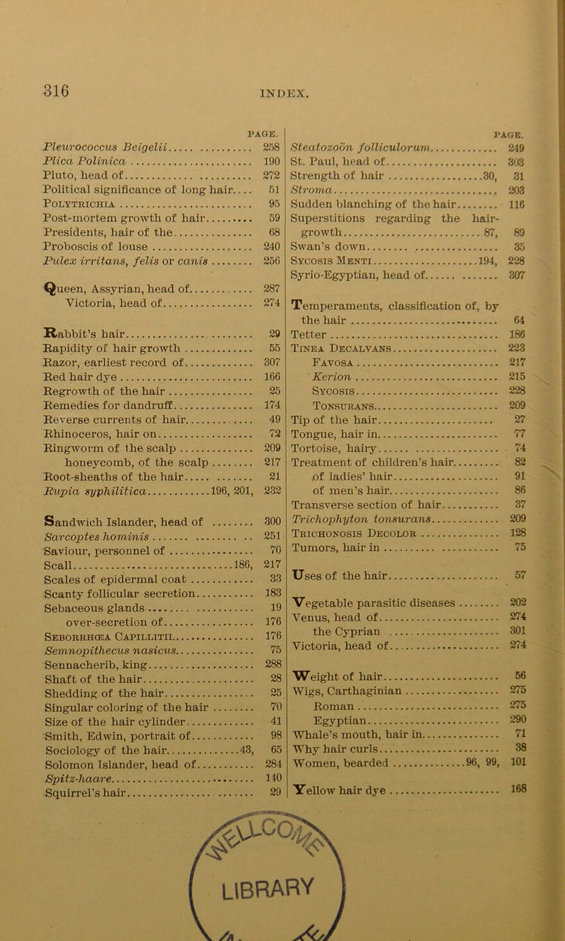 PAGE. Pleurococcus Beigelii 258 Plica Polinica 190 Pluto, liead of 272 Political significance of long hair.... 51 Polytrichia 95 Post-mortem growth of hair 59 Presidents, hair of the 68 Proboscis of louse 240 Pulex irritans, felis or canis 256 Queen, Assyrian, head of 287 Victoria, head of 274 Rabbit’s hair 29 Rapidity of hair growth 55 Razor, earliest record of 307 Red hair dye 166 Regrowth of the hair 25 Remedies for dandruff 174 Reverse currents of hair 49 Rhinoceros, hair on 72 Ringworm of the scalp 209 honeycomb, of the scalp 217 Root-sheaths of the hair 21 Rupia syphilitica 196, 201, 232 Sandwich Islander, head of 300 Sarcoptes hominis 251 Saviour, personnel of 70 Scall 186, 217 Scales of epidermal coat 33 Scanty follicular secretion 183 Sebaceous glands 19 over-secretion of 176 Seborrhcea Capillitii 176 Semnopithecus nasicus 75 Sennacherib, king 288 Shaft of the hair 28 Shedding of the hair 25 Singular coloring of the hair 70 Size of the hair cylinder 41 Smith, Edwin, portrait of 98 Sociology of the hair 43, 65 Solomon Islander, head of 284 Spitz-liaare 140 Squirrel’s hair 29 page. Steatozobn folliculorum 249 St. Paul, head of 303 Strength of hair 30, 31 Stroma 203 Sudden blanching of the hair 116 Superstitions regarding the hair- growth 87, 89 Swan’s down 35 Sycosis Menti 194, 228 Syrio-Egyptian, head of 307 Temperaments, classification of, by the hair 64 Tetter 186 Tinea Decalvans 223 Favosa 217 Kerion 215 Sycosis 228 Tonsurans 209 Tip of the hair 27 Tongue, hair in 77 Tortoise, hairy 74 Treatment of children’s hair 82 ,of ladies’ hair 91 of men’s hair 86 Transverse section of hair 37 Trichophyton tonsurans 209 Trichonosis Decolor 128 Tumors, hair in 75 Uses of the hair 57 Vegetable parasitic diseases 202 Venus, head of 274 the Cyprian 301 Victoria, head of 274 Weight of hair 56 Wigs, Carthaginian 275 Roman 275 Egyptian 290 Whale’s mouth, hair in 71 Why hair curls 38 Women, bearded 96, 99, 101 Yellow hair dye 168 library /a . s&L'a