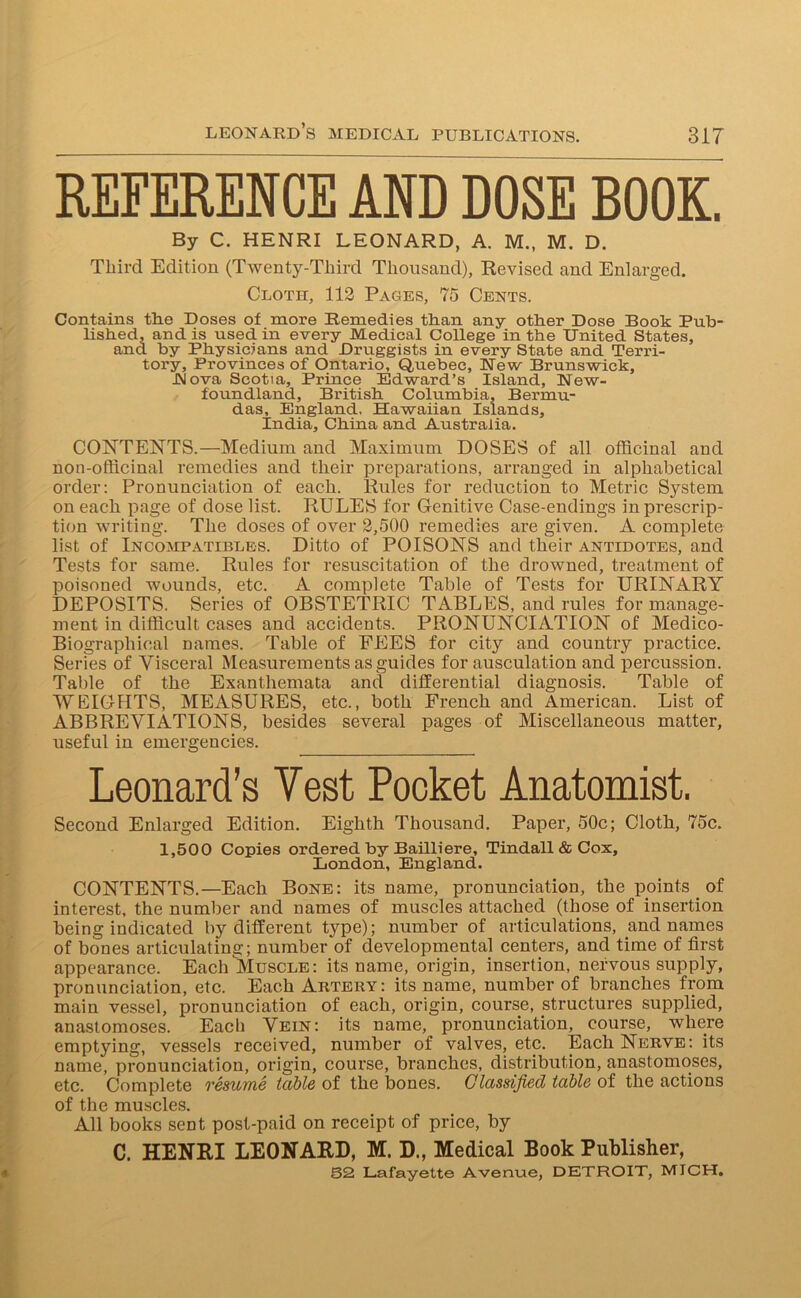 REFERENCE AND DOSE BOOK. By C. HENRI LEONARD, A. M., M. D. Third Edition (Twenty-Third Thousand), Revised and Enlarged. Cloth, 112 Pages, 75 Cents. Contains the Doses of more Remedies than any other Dose Book Pub- lished, and is used in every Medical College in the United States, and by Physicians and Druggists in every State and Terri- tory, Provinces of Ontario, Quebec, New Brunswick, Nova Scotia, Prince Edward’s Island, New- foundland, British Columbia, Bermu- das, England, Hawaiian Islands, India, China and Australia. CONTENTS.—Medium and Maximum DOSES of all officinal and non-officinal remedies and their preparations, arranged in alphabetical order: Pronunciation of each. Rules for reduction to Metric System on each page of dose list. RULES for Genitive Case-endings in prescrip- tion writing. The doses of over 2,500 remedies are given. A complete list of Incompatibles. Ditto of POISONS and their antidotes, and Tests for same. Rules for resuscitation of the drowned, treatment of poisoned wounds, etc. A complete Table of Tests for URINARY DEPOSITS. Series of OBSTETRIC TABLES, and rules for manage- ment in difficult cases and accidents. PRONUNCIATION of Medico- Biographical names. Table of FEES for city and country practice. Series of Visceral Measurements as guides for ausculation and percussion. Table of the Exanthemata and differential diagnosis. Table of WEIGHTS, MEASURES, etc., both French and American. List of ABBREVIATIONS, besides several pages of Miscellaneous matter, useful in emergencies. Leonard’s Vest Pocket Anatomist. Second Enlarged Edition. Eighth Thousand. Paper, 50c; Cloth, 75c. 1,500 Copies ordered by Bailliere, Tindall & Cox, London, England. CONTENTS.—Each Bone: its name, pronunciation, the points of interest, the number and names of muscles attached (those of insertion being indicated by different type); number of articulations, and names of bones articulating; number of developmental centers, and time of first appearance. Each Muscle : its name, origin, insertion, nervous supply, pronunciation, etc. Each Aktery: its name, number of branches from main vessel, pronunciation of each, origin, course, structures supplied, anastomoses. Each Vein: its name, pronunciation, course, where emptying, vessels received, number of valves, etc. Each Nerve: its name, pronunciation, origin, course, branches, distribution, anastomoses, etc. Complete resume table of the bones. Classified table of the actions of the muscles. All books sent post-paid on receipt of price, by C. HENRI LEONARD, M. D., Medical Book Publisher,