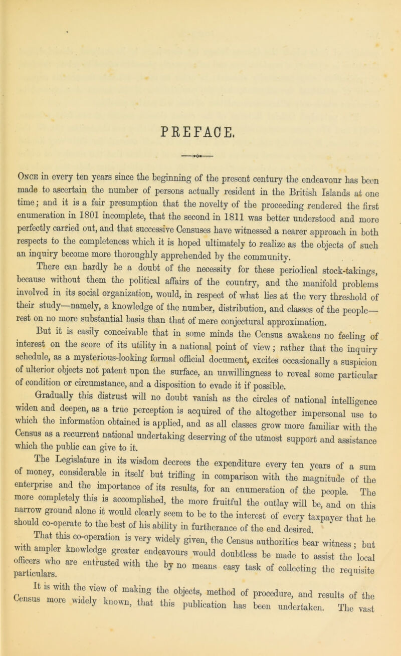 PREFACE, Once in every ten years since the beginning of the present century the endeavour has been made to ascertain the number of persons actually resident in the British Islands at one time, and it is a fair presumption that the novelty of the proceeding rendered the first enumeiation in 1801 incomplete, that the second in 1811 was better understood and more perfectly carried out, and that successive Censuses have witnessed a nearer approach in both respects to the completeness which it is hoped ultimately to realize as the objects of such an inquiiy become more thoroughly apprehended by the community. There can hardly be a doubt of the necessity for these periodical stock-takings, because without them the political affairs of the country, and the manifold problems involved in its social organization, would, in respect of what lies at the very threshold of their study namely, a knowledge of the number, distribution, and classes of the people rest on no more substantial basis than that of mere conjectural approximation. But it is easily conceivable that in some minds the Census awakens no feeling of interest on the score of its utility in a national point of view; rather that the inquiry schedule, as a mysterious-looking formal official document, excites occasionally a suspicion of ulterior objects not patent upon the surface, an unwillingness to reveal some particular of condition or circumstance, and a disposition to evade it if possible. Gradually this distrust will no doubt vanish as the circles of national intelligence widen and deepen, as a true perception is acquired of the altogether impersonal use to which the mformation obtained is applied, and as all classes grow more familiar with the Census as a recurrent national undertaking deserving of the utmost support and assistance which the public can give to it. The Legislature in its wisdom decrees the expenditure every ten years of a sum of money, considerable in itself but trifling in comparison with the magnitude of the en ei prise and the importance of its results, for an enumeration of the people. The more completely this is accomplished, the more fruitful the outlay will be, and on this narrow ground alone it would clearly seem to be to the interest of every taxpayer that he ould co-operate to the best of his ability in furtherance of the end desired That this co-operation is very widely given, the Census authorities bear witness ■ but ™th ampler knowledge greater endeavours would doubtless be made to assist the’loca X;;!0 are entlUSted With the by n° — « of collecting the £2 Census tl!h ^ I ieT°f “akir8 the 0bjeCtS’. meth0d of Procedure> and results of the wicey nown, that this publication has been undertaken. The vast