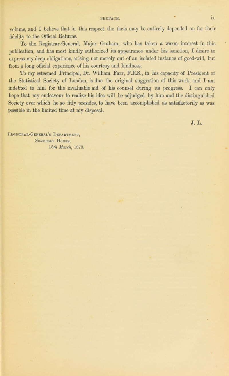 volume, and I believe that in this respect the facts may be entirely depended on for their fidelity to the Official Returns. To the Registrar-General, Major Graham, who has taken a warm interest in this publication, and has most kindly authorized its appearance under his sanction, I desire to express my deep obligations, arising not merely out of an isolated instance of good-will, but from a long official experience of his courtesy and kindness. To my esteemed Principal, Dr. William Farr, F.R.S., in his capacity of President of the Statistical Society of London, is due the original suggestion of this work, and I am indebted to him for the invaluable aid of his counsel during its progress. I can only hope that my endeavour to realize his idea will be adjudged by him and the distinguished Society over which he so fitly presides, to have been accomplished as satisfactorily as was possible in the limited time at my disposal. J. L. BkGISTRAR-GeNERAl’s DEPARTMENT, Somerset House, 15^/j March, 1873.