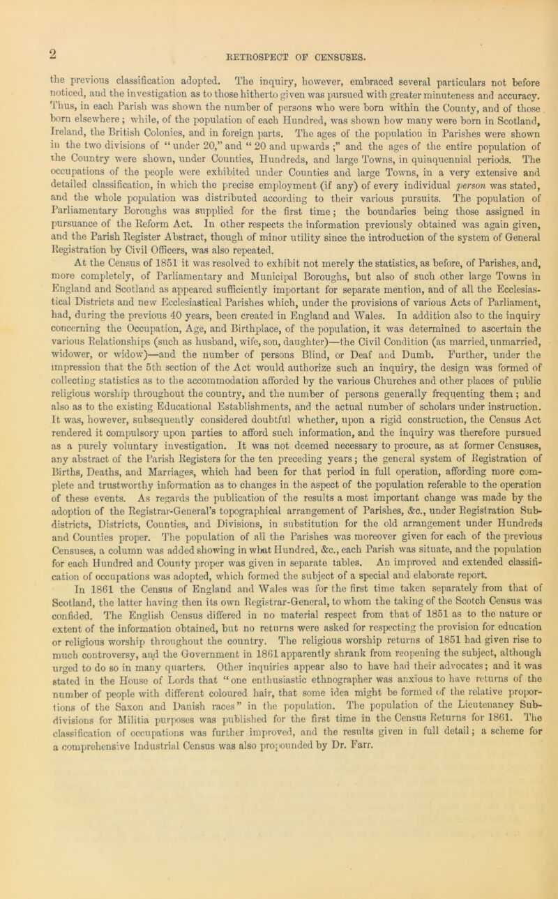 RETROSPECT OF CENSUSES. the previous classification adopted. The inquiry, however, embraced several particulars not before noticed, and the investigation as to those hitherto given was pursued with greater minuteness and accuracy. Thus, in each Parish was shown the number of persons who were born within the County, and of those born elsewhere; while, of the population of each Hundred, was shown how many were born in Scotland, Ireland, the British Colonies, and in foreign parts. The ages of the population in Parishes were shown in the two divisions of “ under 20,” and “ 20 and upwards and the ages of the entire population of the Country were shown, under Counties, Hundreds, and large Towns, in quinquennial periods. The occupations of the people were exhibited under Counties and large Towns, in a very extensive and detailed classification, in which the precise employment (if any) of every individual person was stated, and the whole population was distributed according to their various pursuits. The population of Parliamentary Boroughs was supplied for the first time; the boundaries being those assigned in pursuance of the Reform Act. In other respects the information previously obtained was again given, and the Parish Register Abstract, though of minor utility since the introduction of the system of General Registration by Civil Officers, was also repeated. At the Census of 1851 it was resolved to exhibit not merely the statistics, as before, of Parishes, and, more completely, of Parliamentary and Municipal Boroughs, but also of such other large Towns in England and Scotland as appeared sufficiently important for separate mention, and of all the Ecclesias- tical Districts and new Ecclesiastical Parishes which, under the provisions of various Acts of Parliament, had, during the previous 40 years, been created in England and Wales. In addition also to the inquiry concerning the Occupation, Age, and Birthplace, of the population, it was determined to ascertain the various Relationships (such as husband, wife, son, daughter)—the Civil Condition (as married, unmarried, widower, or widow)—and the number of persons Blind, or Deaf and Dumb. Further, under the impression that the 5th section of the Act would authorize such an inquiry, the design was formed of collecting statistics as to the accommodation afforded by the various Churches and other places of public religious worship throughout the country, and the number of persons generally frequenting them ; and also as to the existing Educational Establishments, and the actual number of scholars under instruction. It was, however, subsequently considered doubtful whether, upon a rigid construction, the Census Act rendered it compulsory upon parties to afford such information, and the inquiry was therefore pursued as a purely voluntary investigation. It was not deemed necessary to procure, as at former Censuses, any abstract of the Parish Registers for the ten preceding years; the general system of Registration of Births, Deaths, and Marriages, which had been for that period in full operation, affording more com- plete and trustworthy information as to changes in the aspect of the population referable to the operation of these events. As regards the publication of the results a most important change was made by the adoption of the Registrar-General’s topographical arrangement of Parishes, &c., under Registration Sub- districts, Districts, Counties, and Divisions, in substitution for the old arrangement under Hundreds and Counties proper. The population of all the Parishes was moreover given for each of the previous Censuses, a column was added showing in wlmt Hundred, &c.,each Parish was situate, and the population for each Hundred and County proper was given in separate tables. An improved and extended classifi- cation of occupations was adopted, which formed the subject of a special and elaborate report. In 1861 the Census of England and Wales was for the first time taken separately from that of Scotland, the latter having then its own Registrar-General, to whom the taking of the Scotch Census was confided. The English Census differed in no material respect from that of 1851 as to the nature or extent of the information obtained, but no returns were asked for respecting the provision for education or religious worship throughout the country. The religious worship returns of 1851 had given rise to much controversy, and the Government in 1861 apparently shrank from reopening the subject, although urged to do so in many quarters. Other inquiries appear also to have had their advocates; and it was stated in the House of Lords that “one enthusiastic ethnographer was anxious to have returns of the number of people with different coloured hair, that some idea might be formed of the relative propor- tions of the Saxon and Danish races” in the population. The population of the Lieutenancy Sub- divisions for Militia purposes was published for the first time in the Census Returns for 1861. The classification of occupations was further improved, and the results given in full detail; a scheme for a comprehensive Industrial Census was also propounded by Dr. Farr.