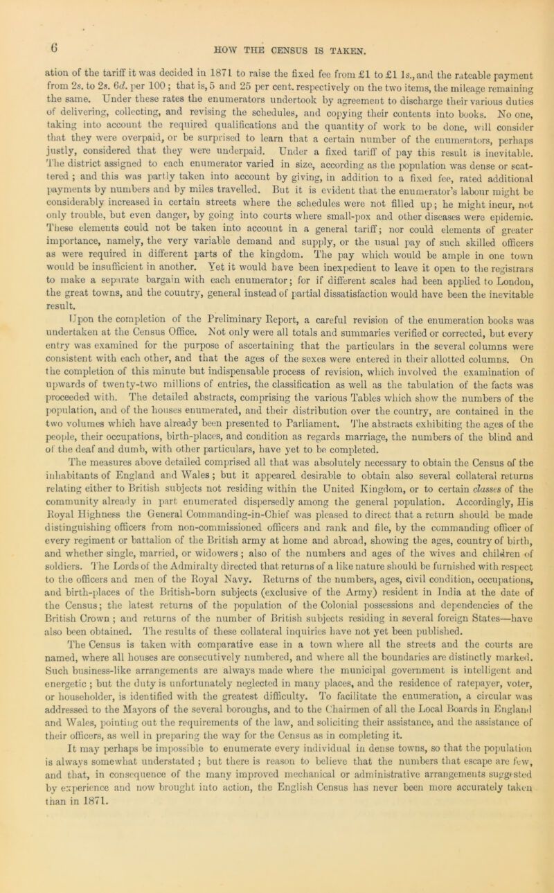 ation of the tariff it was decided in 1871 to raise the fixed fee from £1 to £1 Is., and the rateable payment from 2s. to 2s. 6d. per 100 ; that is, 5 and 25 per cent, respectively on the two items, the mileage remaining the same. Under these rates the enumerators undertook by agreement to discharge their various duties of delivering, collecting, and revising the schedules, and copying their contents into books. No one, taking into account the required qualifications and the quantity of work to be done, will consider that they were overpaid, or be surprised to learn that a certain number of the enumerators, perhaps justly, considered that they were underpaid. Under a fixed tariff of pay this result is inevitable. The district assigned to each enumerator varied in size, according as the population was dense or scat- tered ; and this was partly taken into account by giving, in addition to a fixed fee, rated additional payments by numbers and by miles travelled. But it is evident that the enumerator’s labour might be considerably increased in certain streets where the schedules were not filled up; he might incur, not only trouble, but even danger, by going into courts where small-pox and other diseases were epidemic. These elements could not be taken into account in a general tariff; nor could elements of greater importance, namely, the very variable demand and supply, or the usual pay of such skilled officers as were required in different parts of the kingdom. The pay which would be ample in one town would be insufficient in another. Yet it would have been inexpedient to leave it open to the registrars to make a separate bargain with each enumerator; for if different scales had been applied to London, the great towns, and the country, general instead of partial dissatisfaction would have been the inevitable result. Upon the completion of the Preliminary Report, a careful revision of the enumeration books was undertaken at the Census Office. Not only were all totals and summaries verified or corrected, but every entry was examined for the purpose of ascertaining that the particulars in the several columns were consistent with each other, and that the ages of the sexes were entered in their allotted columns. On the completion of this minute but indispensable process of revision, which involved the examination of upwards of twenty-two millions of entries, the classification as well as the tabulation of the facts was proceeded with. The detailed abstracts, comprising the various Tables which show the numbers of the population, and of the houses enumerated, and their distribution over the country, are contained in the two volumes which have already been presented to Parliament. The abstracts exhibiting the ages of the people, their occupations, birth-places, and condition as regards marriage, the numbers of the blind and of the deaf and dumb, with other particulars, have yet to be completed. The measures above detailed comprised all that was absolutely necessary to obtain the Census of the inhabitants of England and Wales ; but it appeared desirable to obtain also several collateral returns relating either to British subjects not residing within the United Kingdom, or to certain classes of the community already in part enumerated dispersedly among the general population. Accordingly, Plis Royal Highness the General Commanding-in-Chief was pleased to direct that a return should be made distinguishing officers from non-commissioned officers and rank and file, by the commanding officer of every regiment or battalion of the British army at home and abroad, showing the ages, country of birth, and whether single, married, or widowers; also of the numbers and ages of the wives and children of soldiers. The Lords of the Admiralty directed that returns of a like nature should be furnished with respect to the officers and men of the Royal Navy. Returns of the numbers, ages, civil condition, occupations, and birth-places of the British-born subjects (exclusive of the Army) resident in India at the date of the Census; the latest returns of the population of the Colonial possessions and dependencies of the British Crown ; and returns of the number of British subjects residing in several foreign States—have also been obtained. The results of these collateral inquiries have not yet been published. The Census is taken with comparative ease in a town where all the streets and the courts are named, where all houses are consecutively numbered, and where all the boundaries are distinctly marked. Such business-like arrangements are always made where the municipal government is intelligent and energetic ; but the duty is unfortunately neglected in many places, and the residence of ratepayer, voter, or householder, is identified with the greatest difficulty. To facilitate the enumeration, a circular was addressed to the Mayors of the several boroughs, and to the Chairmen of all the Local Boards in England and Wales, pointing out the requirements of the law, and soliciting their assistance, and the assistance of their officers, as well in preparing the way for the Census as in completing it. It may perhaps be impossible to enumerate every individual in dense towns, so that the population is always somewhat understated ; but there is reason to believe that the numbers that escape are few, and that, in consequence of the many improved mechanical or administrative arrangements suggested by experience and now brought into action, the English Census has never been more accurately taken than in 1871.