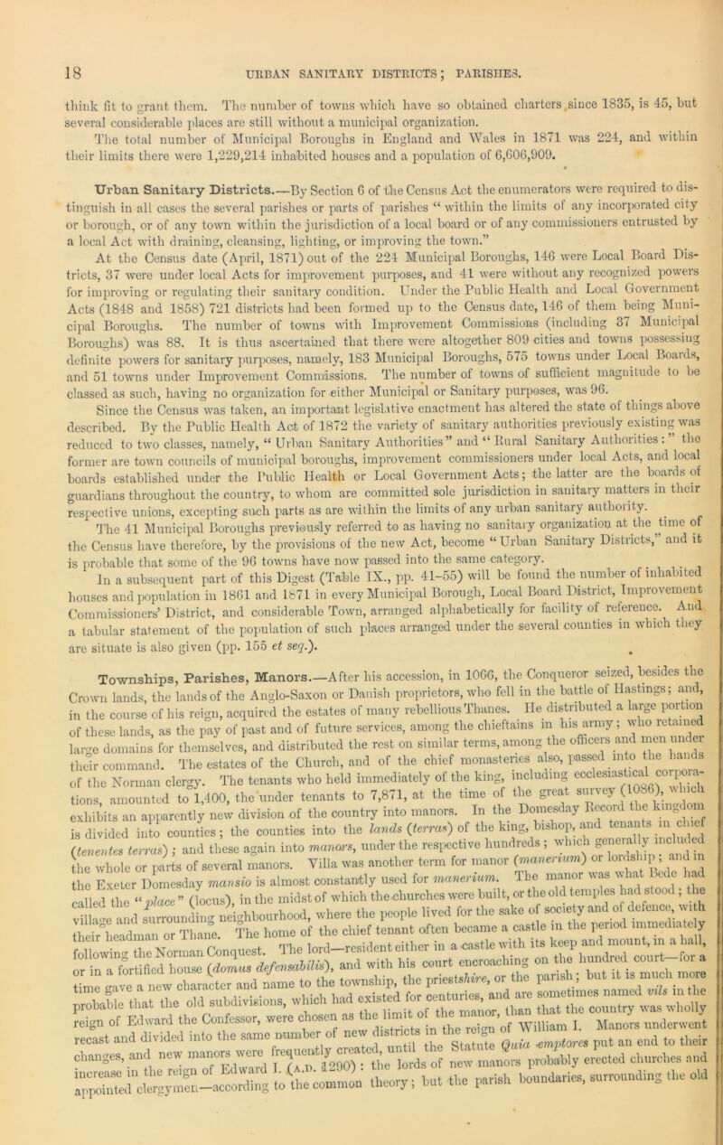 think fit to grant them. Tho number of towns which have so obtained charters,since 1835, is 45, but several considerable places are still without a municipal organization. The total number of Municipal Boroughs in England and Wales in 1871 was 224, and within tlieir limits there were 1,229,214 inhabited houses and a population of 6,606,909. « Urban Sanitary Districts By Section 6 of the Census Act the enumerators were required to dis- tinguish in all cases the several parishes or parts of parishes “ within the limits of any incorporated city or borough, or of any town within the jurisdiction of a local board or of any commissioners entrusted by a local Act with draining, cleansing, lighting, or improving the town.” At the Census date (April, 1871) out of the 224 Municipal Boroughs, 146 were Local Board Dis- tricts, 37 were under local Acts for improvement purposes, and 41 were without any recognized powers for improving or regulating their sanitary condition. Under the Public Health and Local Government Acts (1848 and 1858) 721 districts had been formed up to the Census date, 146 of them being Muni- cipal Boroughs. The number of towns with Improvement Commissions (including 3 < Municipal Boroughs) was 88. It is thus ascertained that there were altogether 809 cities and towns possessing definite powers for sanitary purposes, namely, 183 Municipal Boroughs, 575 towns under Local Boauls, and 51 towns under Improvement Commissions. The number of towns of sufficient magnitude to be classed as such, having no organization for either Municipal or Sanitary purposes, was 96. Since the Census was taken, an important legislative enactment has altered the state of things above described. By the Public Health Act of 1872 the variety of sanitary authorities previously existing was reduced to two classes, namely, “ Urban Sanitary Authorities” and “ Rural Sanitary Authorities . the former are town councils of municipal boroughs, improvement commissioners under local Acts, and local boards established under the Public Health or Local Government Acts; the latter are the boards of guardians throughout the country, to whom are committed sole jurisdiction in sanitary matters in their respective unions, excepting such parts as are within the limits of any urban sanitaiy authority. The 41 Municipal Boroughs previously referred to as having no sanitary organization at the Jime of the Census have therefore, by the provisions of the new Act, become “ Urban Sanitary Districts, and it is probable that some of the 96 towns have now passed into the same category. In a subsequent part of this Digest (Table IX., pp. 41-55) will be found the number of inhabited houses and population in 1861 and 1871 in every Municipal Borough, Local Board District, Improvemen t Commissioners’ District, and considerable Town, arranged alphabetically for facility of reference. And a tabular statement of the population of such places arranged under the several counties in which they are situate is also given (pp. 155 et seq.). Townships, Parishes, Manors.—After his accession, in 1066, the Conqueror seized, besides the Crown lands, the lands of the Anglo-Saxon or Danish proprietors, who fell in the battle of Hastings; and, in the course of his reign, acquired the estates of many rebellious Thanes. He distributed a large portion of these lands, as the pay of past and of future services, among the chieftains in his army; who retained large domains for themselves, and distributed the rest on similar terms, among the officers and men u their command. The estates of the Church, and of the chief monasteries also, passed into the hands of the Norman clergy. The tenants who held immediately of the king, including ecclesiastical co po a- tions, amounted to 1,400, the under tenants to 7,871, at the time of the great survey(1086),, c exhibits an apparently new division of the country into manors. In the Domesday Reeoul the k n L divided inlo counties; the counties into the lands (terras) oS the king, bishop, and tenants in chief (tenerdes terras) ; and these again into manors, under the respective hundreds ; which goner al ly inc the whole or parts of several manors. Villa was another term for manor (manenum) or lordship ; and m the Exeter Domesday mansio is almost constantly used for manenum. The manor was what bale had called the “ place ” (locus), in the midst of which the«harches were built, or the old temples had s o , e V II ge and surrounding neighbourhood, where the people lived for the ) their headman or Thane. either aoastie witiTits ^e^an^mount^n^a^all^ or Irrlrtiaed hose <ZLs defensahUis), and with his court encroaching onJrhe hundred. cmirt- ,or* changes, ™! cs ; y ]o,gs oI new fr.Wilv .nets! eli'ireSiC, »sl “r— »• -- —■ —> - -