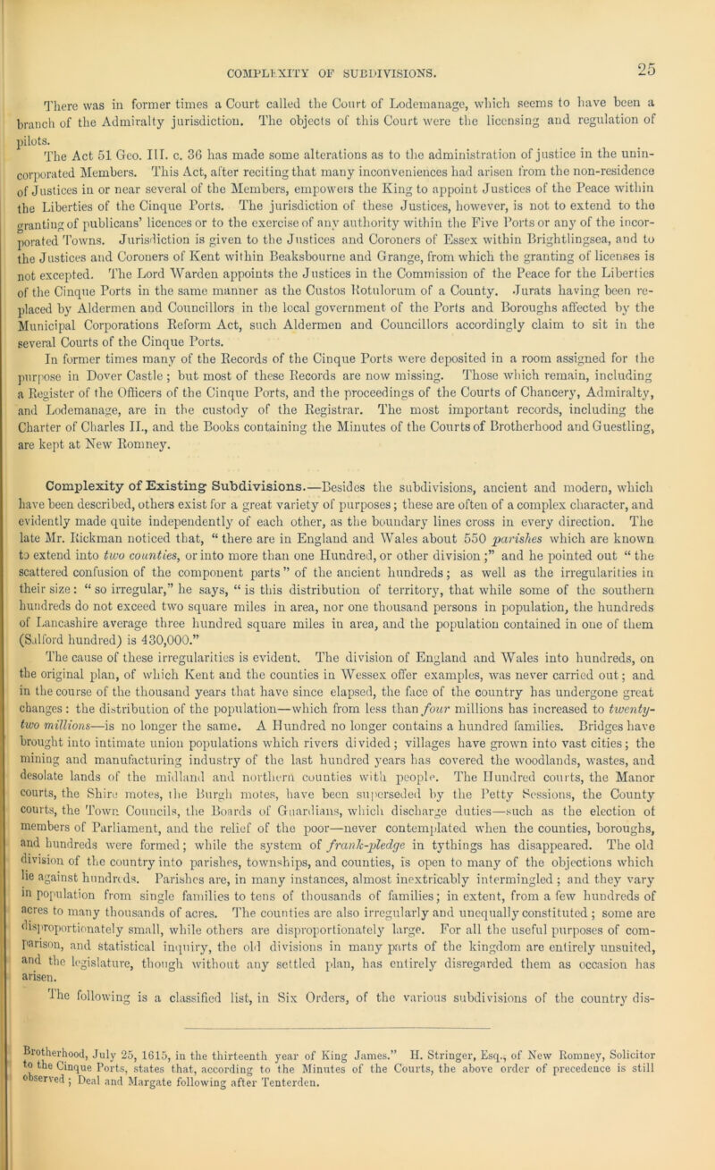 COMPLEXITY OF SUBDIVISIONS. There was in former times a Court called the Court of Lodemanage, which seems to have been a branch of the Admiralty jurisdiction. The objects of this Court were the licensing and regulation of pilots. The Act 51 Geo. III. c. 36 has made some alterations as to the administration of justice in the unin- corporated Members. This Act, after reciting that many inconveniences had arisen from the non-residence of Justices in or near several of the Members, empowers the King to appoint Justices of the Peace within the Liberties of the Cinque Ports. The jurisdiction of these Justices, however, is not to extend to the granting of publicans’ licences or to the exercise of any authority within the Five Ports or any of the incor- porated Towns. Jurisdiction is given to the Justices and Coroners of Essex within Brightlingsea, and to the Justices and Coroners of Kent within Beaksbourne and Grange, from which the granting of licenses is not excepted. The Lord Warden appoints the Justices in the Commission of the Peace for the Liberties of the Cinque Ports in the same manner as the Custos Kotulorum of a County. Jurats having been re- placed by Aldermen and Councillors in the local government of the Ports and Boroughs affected by the Municipal Corporations Reform Act, such Aldermen and Councillors accordingly claim to sit in the several Courts of the Cinque Ports. In former times many of the Records of the Cinque Ports were deposited in a room assigned for the purpose in Dover Castle ; but most of these Records are now missing. Those which remain, including a Register of the Officers of the Cinque Ports, and the proceedings of the Courts of Chancery, Admiralty, and Lodemanage, are in the custody of the Registrar. The most important records, including the Charter of Charles II., and the Books containing the Minutes of the Courts of Brotherhood and Guestling, are kept at New Romney. Complexity of Existing Subdivisions.—Besides the subdivisions, ancient and modern, which have been described, others exist for a great variety of purposes; these are often of a complex character, and evidently made quite independently of each other, as the boundary lines cross in every direction. The late Mr. Rickman noticed that, “ there are in England and Wales about 550 parishes which are known to extend into two counties, or into more than one Hundred, or other division and he pointed out “ the scattered confusion of the component parts” of the ancient hundreds; as well as the irregularities in their size: “ so irregular,” he says, “ is this distribution of territory, that while some of the southern hundreds do not exceed two square miles in area, nor one thousand persons in population, the hundreds of Lancashire average three hundred square miles in area, and the population contained in one of them (Salford hundred) is 430,000.” The cause of these irregularities is evident. The division of England and Wales into hundreds, on the original plan, of which Kent and the counties in Wessex offer examples, was never carried out; and in the course of the thousand years that have since elapsed, the face of the country has undergone great changes : the distribution of the population—which from less than four millions has increased to twenty- two millions—is no longer the same. A Hundred no longer contains a hundred families. Bridges have brought into intimate union populations which rivers divided; villages have grown into vast cities; the mining and manufacturing industry of the last hundred years has covered the woodlands, wastes, and desolate lands of the midland and northern counties with people. The Hundred courts, the Manor courts, the Shire motes, the Burgh motes, have been superseded by the Petty Sessions, the County courts, the Town Councils, the Boards of Guardians, which discharge duties—such as the election ot members of Parliament, and the relief of the poor—never contemplated when the counties, boroughs, and hundreds were formed; while the system of franlc-pledge in tythings has disappeared. The old division of the country into parishes, townships, and counties, is open to many of the objections which lie against hundreds. Parishes are, in many instances, almost inextricably intermingled ; and they vary m population from single families to tens of thousands of families; in extent, from a few hundreds of acres to many thousands of acres. The counties arc also irregularly and unequally constituted ; some are disproportionately small, while others are disproportionately large. For all the useful purposes of com- parison, and statistical inquiry, the old divisions in many parts of the kingdom are entirely unsuited, and the legislature, though without any settled plan, has entirely disregarded them as occasion has arisen. I he following is a classified list, in Six Orders, of the various subdivisions of the country dis- Brotherhood, July 25, 1615, in the thirteenth year of King James.” H. Stringer, Esq., of New Romney, Solicitor to the Cinque Ports, states that, according to the Minutes of the Courts, the above order of precedence is still 0 served ; Deal and Margate following after Tenterden.