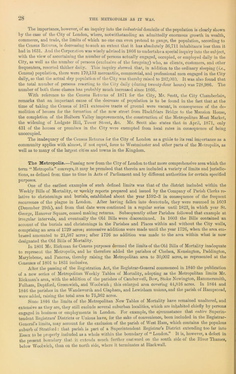 THE METROPOLIS AS IT WAS. The importance, however, of an inquiry into the industrial domicile of the population is clearly shown by the case of the City ot London, where, notwithstanding an admittedly enormous growth in wealth, commerce, and trade, the limits of which no one can even pretend to gauge, the population, according to the Census Returns, is decreasing to such an extent that it has absolutely 36,711 inhabitants less than it had in 1631. And the Corporation was wisely advised in 1866 to undertake a special inquiry into the subject, with the view of ascertaining the number of persons actually engaged, occupied, or employed daily in the City, as well as the number ot persons (exclusive of the foregoing) who, as clients, customers, and other frequenters, resorted thither daily. This inquiry showed that, in addition to the ordinary sleeping (?i.e., Census) population, there were 170,133 mercantile, commercial, and professional men engaged in the City daily, so that the actual day population of the City was thereby raised to 282,000. It was also found that the total number of persons resorting to the City daily (during twenty-four hours) was 728,986. The number of both these classes has probably much increased since 1866. With reference to the Census Returns of 1871 for the City, Mr. Scott, the City Chamberlain, remarks that an important cause of the decrease of population is to be found in the fact that at the time of taking the Census of 1871 extensive tracts of ground were vacant, in consequence of the de- molition of houses for the formation of the new street from Blackfriars Bridge to the Mansion House, the completion of the Ilolborn Valley improvements, the construction of the Metropolitan Meat Market, the widening of Ludgate Hill, Tower Street, &c. Mr. Scott also states that in April, 1871, only 431 of the houses or premises in the City were exempted from local rates in consequence of being unoccupied. The inadequacy of the Census Returns for the City of London as a guide to its real importance as a community applies with almost, if not equal, force to Westminster and other parts of the Metropolis, as well as to many of the largest cities and towns in the Kingdom. The Metropolis—Passing now from the City of London to that more comprehensive area which the term “ Metropolis” conveys,it may be premised that therein are included a variety of limits and jurisdic- tions, as defined from time to time in Acts of Parliament and by different authorities for certain specified purposes. One of the earliest examples of such defined limits was that of the district included within the Weekly Bills of Mortality, or vteekly reports prepared and issued by the Company of Parish Clerks re- lative to christenings and burials, established about the year 1592-3 in consequence of the frequent recurrence of the plague in London. After having fallen into desuetude, they were resumed in 1603 (December 29th), and from that date were continued in a regular series until 1823, in which year St. George, Hanover Square, ceased making returns. Subsequently other Parishes followed that example at irregular intervals, and eventually the Old Bills were discontinued. In 1603 the Bills contained an account of the burials and christenings in the Parishes and Places within and without the City walls, comprising an area of 1729 acres; successive additions were made until the year 1726, when the area em- braced amounted to 21,587 acres; after 1726 no addition was made to the area within what is now designated the Old Bills of Mortality. In 1801 Mr. Rickman for Census purposes deemed the limits of the Old Bills of Mortality inadequate to represent the Metropolis, and he therefore added the parishes of Chelsea, Kensington, Paddington, Marylebone, and Pancras, thereby raising the Metropolitan area to 30,002 acres, as represented at the Censuses of 1801 to 1831 inclusive. After the passing of the Registration Act, the Registrar-General commenced in 1840 the publication of a new series of Metropolitan Weekly Tables of Mortality, adopting as the Metropolitan limits Mr. Rickman’s area, with the addition of the parishes of Camberwell, Bow, Stoke Newington, Hammersmith, Fulham, Deptford, Greenwich, and Woolwich; this enlarged area covering 44,816 acres. In 1844 aud 1846 the parishes in the Wandsworth and Clapham, and Lewisham unions, and the parish of Hampstead, were added, raising the total area to 75,362 acres. Since 1846 the limits of the Metropolitan New Tables of Mortality have remained unaltered, and extensive as they are, they still exclude several suburban localities, which are inhabited chiefly by persons engaged in business or employments in London. For example, the circumstance that entire Superin- tendent Registrars’ Districts or Unions have, for the sake of convenience, been included in the Registrar- General's limits, may account for the exclusion of the parish of West Ham, which contains the populous suburb of Stratford : that parish is part of a Superintendent Registrar’s District extending too far into Essex to be properly included as a whole within the boundary of “ London.” It is, however, a defect in the present boundary that it extends much further eastward on the south side of the River Thames, below Woolwich, than on the north side, where it terminates at Blackwall.