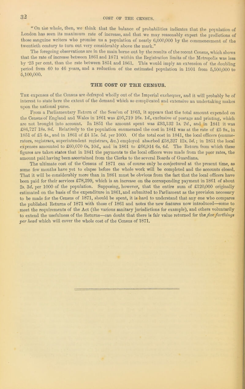 COST OF THE CENSUS. “ On the whole, then, we think that the balance of probabilities indicates that the population of London has seen its maximum rate of increase, and that we may reasonably expect the predictions of those sanguine writers who promise us a population of nearly 6,000,000 by the commencement of the twentieth century to turn out very considerably above the mark.” The foregoing observations are in the main borne out by the results of the recent Census, which shows that the rate of increase between 1861 and 1871 within the Registration limits of the Metropolis was less by -23 per cent, than the rate between 1851 and 1861. This would imply an extension of the doubling period from 40 to 46 years, and a reduction of the estimated population in 1601 from 5,500,000 to 5,100,000. THE COST OF THE CENSUS. The expenses of the Census are defrayed wholly out of the Imperial exchequer, and it will probably be of interest to state here the extent of the demand which so complicated and extensive an undertaking makes upon the national purse. From a Parliamentary Return of the Sess:on of 1863, it appears that the total amount expended on the Census of England and Wales in 1861 was £95,719 16s. Id., exclusive of postage and printing, which are not brought into account. In 1851 the amount spent was £93,132 Is. 2d., and in 1841 it was £86,727 18s. 8d. Relatively to the population enumerated the cost in 1841 was at the rate of £5 9s., in 1851 of £5 4s., and in 1861 of £4 15s. 5d. per 1000. Of the total cost in 1841, the local officers (enume- rators, registrars, superintendent registrars, &c.) employed absorbed £58,327 12s. 5d.; in 1851 the local expenses amounted to £60,070 0s. 10d., and in 1861 to £66,914 6s. 4d. The Return from which these figures are taken states that in 1841 the payments to the local officers were made from the poor rates, the amount paid having been ascertained from the Clerks to the several Boards of Guardians. The ultimate cost of the Census of 1871 can of course only be conjectured at the present time, as some few months have yet to elapse before the whole work will be completed and the accounts closed. That it will be considerably more than in 1861 must be obvious from the fact that the local officers have been paid for their services £78,299, which is an increase on the corresponding payment in 1861 of about 2s. 3d. per 1000 of the population. Supposing, however, that the entire sum of £120,000 originally estimated on the basis of the expenditure in 1861, and submitted to Parliament as the provision necessary to be made for the Census of 1871, should be spent, it is hard to understand that any one who compares the published Returns of 1871 with those cf 1861 and notes the new features now introduced—some to meet the requirements of the Act (the various sanitary jurisdictions for example), and others voluntarily to extend the usefulness of the Returns—can doubt that there is fair value returned for the five farthings per head which will cover the whole cost of the Census of 1871.