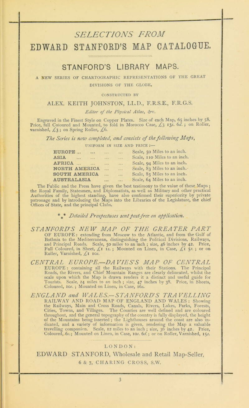 EDWARD STANFORD’S MAP CATALOGUE. STANFORD’S LIBRARY MAPS. A NEW SERIES OF CHARTOGRAPHIC REPRESENTATIONS OF THE GREAT DIVISIONS OF THE GLOBE. CONSTRUCTED BY ALEX. KEITH JOHNSTON, LL.D., F.R.S.E., F.R.G.S. Editor of the Physical Atlas, <5rc. Engraved in the Finest Style on Copper Plates. Size of each Map, 65 inches by 58. Price, full Coloured and Mounted, to fold in Morocco Case, £3 I3S- ; on Roller, varnished, £3 > on Spring Roller, £6. The Series is now completed, and consists of the following Maps, UNIFORM IN SIZE AND PRICE :— EUROPE ... Scale, 50 Miles to an inch. ASIA AFRICA NORTH AMERICA SOUTH AMERICA AUSTRALASIA Scale, 110 Miles to an inch. Scale, 94 Miles to an inch. Scale, 83 Miles to an inch.- Scale, 83 Miles to an inch. Scale, 64 Miles to an inch. The Public and the Press have given the best testimony to the value of these Maps ; the Royal Family, Statesmen, and Diplomatists, as well as Military and other practical Authorities of the highest standing, have also confirmed their superiority by private patronage and by introducing the Maps into the Libraries of the Legislature, the chief Offices of State, and the principal Clubs. * * * Detailed Prospectuses sent post-free on application. STANFORD'S NEW MAP OF THE GREATER PART OF EUROPE : extending from Moscow to the Atlantic, and from the Gulf of Bothnia to the Mediterranean, distinguishing the Political Divisions, Railways, and Principal Roads. Scale, 50 miles to an inch ; size, 46 inches by 42. Price, Full Coloured, in Sheet, £1 is. ; Mounted on Linen, in Case, £1 5-r. ; or on Roller, Varnished, £1 10s. CENTRAL EUROPE.—DAVIES'S MAP OF CENTRAL EUROPE : containing all the Railways with their Stations. The Principal Roads, the Rivers, and Chief Mountain Ranges are clearly delineated, whilst the scale upon which the Map is drawn renders it a distinct and useful guide for Tourists. Scale, 24 miles to an inch ; size, 47 inches by 38. Price, in Sheets, Coloured, ioj. ; Mounted on Linen, in Case, 16s. ENGLAND and WALES.-STANFORD'S TRAVELLING RAILWAY AND ROAD MAP OF ENGLAND AND WALES : Showing the Railways, Main and Cross Roads, Canals, Rivers, Lakes, Parks, Forests, Cities, Towns, and Villages. The Counties are well defined and are coloured throughout, and the general topography of the country is fully displayed, the height of the Mountains being inserted ; the Lighthouses around the coast are also in- dicated, and a variety of information is given, rendering the Map a valuable travelling companion. Scale, 12 miles to an inch ; size, 36 inches by 42. Price, Coloured, 6.r.; Mounted on Linen, in Case, ioj. 6d.; or on Roller, Varnished, 15^. LONDON: EDWARD STANFORD, Wholesale and Retail Map-Seller, 6 & 7, CHARING CROSS, S.W.