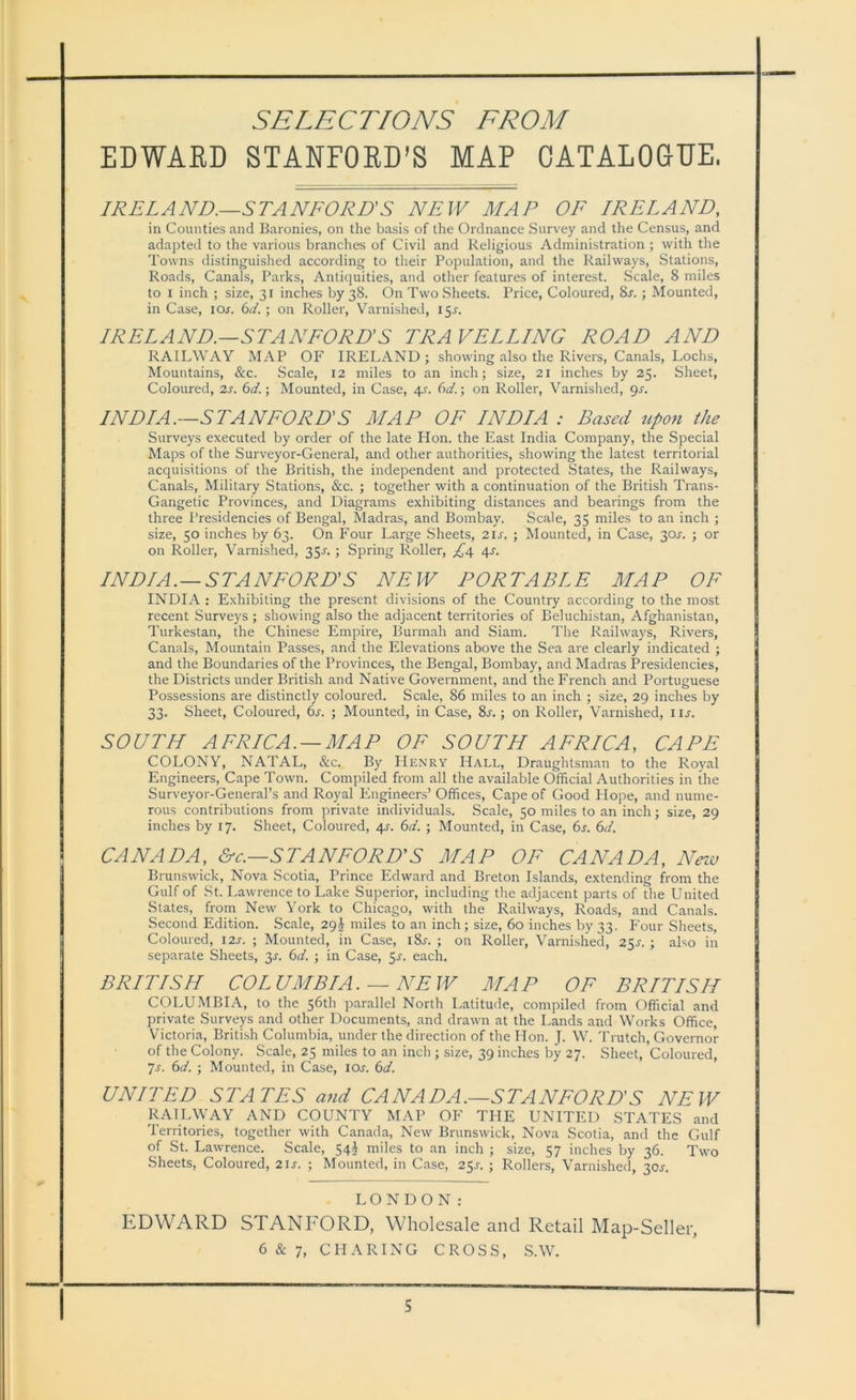 EDWARD STANFORD'S MAP CATALOGUE. IRELAND.—STANFORD'S NEW MAP OF IRELAND, in Counties and Baronies, on the basis of the Ordnance Survey and the Census, and adapted to the various branches of Civil and Religious Administration ; with the Towns distinguished according to their Population, and the Railways, Stations, Roads, Canals, Parks, Antiquities, and other features of interest. Scale, 8 miles to i inch ; size, 31 inches by 38. On Two Sheets. Price, Coloured, 8r. ; Mounted, in Case, ior. 6d. ; on Roller, Varnished, 15^. IRELAND.—STANFORD’S TRAVELLING ROAD AND RAILWAY MAP OF IRELAND; showing also the Rivers, Canals, Lochs, Mountains, &c. Scale, 12 miles to an inch; size, 21 inches by 25. Sheet, Coloured, 2s. 6d.\ Mounted, in Case, 4s. 6d.; on Roller, Varnished, gs. INDIA.—STANFORD’S MAP OF INDIA : Based upon the Surveys executed by order of the late Hon. the East India Company, the Special Maps of the Surveyor-General, and other authorities, showing the latest territorial acquisitions of the British, the independent and protected States, the Railways, Canals, Military Stations, &c. ; together with a continuation of the British Trans- Gangetic Provinces, and Diagrams exhibiting distances and bearings from the three Presidencies of Bengal, Madras, and Bombay. Scale, 35 miles to an inch ; size, 50 inches by 63. On Four Large Sheets, 21 s. ; Mounted, in Case, 30^. ; or on Roller, Varnished, 35.s'. ; Spring Roller, £4 4s. INDIA.—STANFORD’S NEW PORTABLE MAP OF INDIA : Exhibiting the present divisions of the Country according to the most recent Surveys ; showing also the adjacent territories of Beluchistan, Afghanistan, Turkestan, the Chinese Empire, Burmah and Siam. The Railways, Rivers, Canals, Mountain Passes, and the Elevations above the Sea are clearly indicated ; and the Boundaries of the Provinces, the Bengal, Bombay, and Madras Presidencies, the Districts under British and Native Government, and the French and Portuguese Possessions are distinctly coloured. Scale, 86 miles to an inch ; size, 29 inches by 33. Sheet, Coloured, 6s. ; Mounted, in Case, 8s.; on Roller, Varnished, m. SOUTH AFRICA. —MAP OF SOUTH AFRICA, CAPE COLONY, NATAL, &c. By Henry Hall, Draughtsman to the Royal Engineers, Cape Town. Compiled from all the available Official Authorities in the Surveyor-General’s and Royal Engineers’ Offices, Cape of Good Hope, and nume- rous contributions from private individuals. Scale, 50 miles to an inch; size, 29 inches by 17. Sheet, Coloured, 4s. 6a. ; Mounted, in Case, 6s. 6d. CANADA, &c.—STANFORD’S MAP OF CANADA, New Brunswick, Nova Scotia, Prince Edward and Breton Islands, extending from the Gulf of St. Lawrence to Lake Superior, including the adjacent parts of the United States, from New York to Chicago, with the Railways, Roads, and Canals. Second Edition. Scale, 29 J miles to an inch; size, 60 inches by 33. Four Sheets, Coloured, 12s. ; Mounted, in Case, i8r. ; on Roller, Varnished, 25J. ; also in separate Sheets, 3s. 6d. ; in Case, 5^. each. BRITISH COL UMBIA . — NEW MA P OF BRIT IS H COLUMBIA, to the 56th parallel North Latitude, compiled from Official and private Surveys and other Documents, and drawn at the Lands and Works Office, Victoria, British Columbia, under the direction of the Hon. J. W. Trutch, Governor of the Colony. Scale, 25 miles to an inch ; size, 39 inches by 27. Sheet, Coloured, Js. 6d. ; Mounted, in Case, icxt. 6d. UNITED STATES and CANADA.—STANFORD'S NEW RAILWAY AND COUNTY MAP OF THE UNITED STATES and Territories, together with Canada, New Brunswick, Nova Scotia, and the Gulf of St. Lawrence. Scale, 54^ miles to an inch ; size, 57 inches by 36. Two Sheets, Coloured, 21 s. ; Mounted, in Case, 25r. ; Rollers, Varnished, 30J. LONDON: EDWARD STANFORD, Wholesale and Retail Map-Seller,
