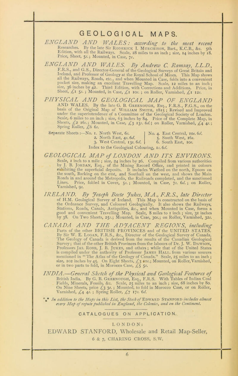 GEOLOGICAL MAPS. ENGL A A/D AND WALES: according to the most recent Researches. By the late Sir Roderick I. Murchison, Bart., K.C.B., &c. 5th Edition, with all the Railways. Scale, 28 miles to an inch ; size, 14 inches by 18. Price, Sheet, $s.; Mounted, in Case, js. ENGLAND AND WALES. By Andrew C. Ramsay, LL.D., F.R.S., and G.S., Director-General of the Geological Surveys of Great Britain and Ireland, and Professor of Geology at the Royal School of Mines. This Map shows all the Railways, Roads, etc., and when Mounted in Case, folds into a convenient pocket size, making an excellent Travelling Map. Scale, 12 miles to an inch ; size, 36 inches by 42. Third Edition, with Corrections and Additions. Price, in Sheet, £1 5^. ; Mounted, in Case, £1 ioj\ ; on Roller, Varnished, £1 12s. PHYSICAL AND GEOLOGICAL MAP OF ENGLAND AND WALES. By the late G. B. Greenough, Esq., F.R.S., F.G.S., on the basis of the Original Map of William Smith, 1815 ; Revised and Improved under the superintendence of a Committee of the Geological Society of London. Scale, 6 miles to an inch ; size, 63 inches by 84. Price of the Complete Map, in Sheets, £2 i6j. ; Mounted, in Case, ^3 13T. 6d.; on Roller, Varnished, £4 4s.; Spring Roller, £6 6s. Separate Sheets :—No. 1. North West, 6l 2. North East, 4x. 6d. 3. West Central, 13L 6d. No. 4. East Central, ior. 5. South West, 16s. 6. South East, ior. 6 d. Index to the Geological Colouring, ij. 6d. GEOLOGICAL MAP of LONDON AND ITS ENVIRONS. Scale, 1 inch to a mile ; size, 24 inches by 26. Compiled from various authorities by J. B. Jordan, Esq., of the Mining Record Office, and printed in colours exhibiting the superficial deposits. It includes Watford on the north, Epsom on the south, Barking on the east, and Southall on the west, and shows the Main Roads in and around the Metropolis, the Railroads completed, and the sanctioned Lines. Price, folded in Cover, 5^. ; Mounted, in Case, 7s. 6d. ; on Roller, Varnished, 9s. IRELAND. By Joseph Beete Jukes, M.A., E.R.S., late Director of H.M. Geological Survey of Ireland. This Map is constructed on the basis of the Ordnance Survey, and Coloured Geologically. It also shows the Railways, Stations, Roads, Canals, Antiquities, &c., and when Mounted in Case, forms a good and convenient Travelling Map. Scale, 8 miles to 1 inch ; size, 31 inches by 38. On Two Sheets, 25^.; Mounted, in Case, 30^.5 on Roller, Varnished, 32^. CANADA AND THE ADJACENT REGIONS, including Parts of the other BRITISH PROVINCES anti of the UNITED STATES. By Sir W. E. Logan, F.R.S., &c., Director of the Geological Survey of Canada. The Geology of Canada is derived from the results of the Canadian Geological Survey; that of the other British Provinces from the labours of Dr. J. W. Dawson, Professors Jas. Robb, J. B. Jukes, and others; while that of the United States is compiled under the authority of Professor James Hall, from various sources mentioned in “ The Atlas of the Geology of Canada.” Scale, 25 miles to an inch ; size, 102 inches by 45. On Eight Sheets, £3 10s.; Mounted, on Roller, Varnished, or in two parts to fold, in Morocco Case, £5 5-r. INDIA.—General Sketch of the Physical and Geological Features of British India. By G. B. Greenough, Esq., F.R.S. With Tables of Indian Coal Fields, Minerals, Fossils, &c. Scale, 25 miles to an inch ; size, 68 inches by 80. On Nine Sheets, price £3 3s. ; Mounted, to fold in Morocco Case, or on Roller, Varnished, £4 4s. ; Spring Roller, £j ijs. 6d. * * In addition to the Maps in this List, the Stock of Edward Stanford includes almost every Map of repute published in England, the Colonies, and on the Continent. CATALOGUES ON APPLICATION. L O N D O N : EDWARD STANFORD, Wholesale and Retail Map-Seller, 6 & 7, CIIARING CROSS, S.W.