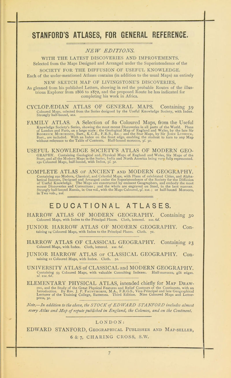 STANFORD’S ATLASES, FOR GENERAL REFERENCE. NEW EDITIONS. WITH THE LATEST DISCOVERIES AND IMPROVEMENTS. Selected from the Maps Designed and Arranged under the Superintendence of the SOCIETY FOR THE DIFFUSION OF USEFUL KNOWLEDGE. Each of the under-mentioned Atlases contains (in addition to the usual Maps) an entirely NEW SKETCH MAP OF LIVINGSTONE’S DISCOVERIES, As gleaned from his published Letters, showing in red the probable Routes of the illus- trious Explorer from 1866 to 1872, and the proposed Route he has indicated for completing his work in Africa. CYCLOPHbDIAN ATLAS OF GENERAL MAPS. Containing 39 Coloured Maps, selected from the Series designed by the Useful Knowledge Society, with Index. Strongly half-bound, 21 s. FAMILY ATLAS. A Selection of 80 Coloured Maps, from the Useful Knowledge Society’s Series, showing the most recent Discoveries in all parts of the World. Plans of London and Paris, on a large scale ; the Geological Map of England and Wales, by the late Sir Roderick Murchison, Bart., K.C.B., F.R.S., &c. ; and the Star Maps, by Sir John Lubbock, Bart., are included. With an Index on the front edge, enabling the student to turn to any Map without reference to the Table of Contents. Half-bound morocco, 3/. 3J. USEFUL KNOWLEDGE SOCIETY’S ATLAS OF MODERN GEO- GRAPHY. Containing Geological and Physical Maps of England and Wales, Six Maps of the Stars, and all the Modern Maps in the Series, India and North America being very fully represented. 150 Coloured Maps, half-bound, with Index, 5/. 5-r. COMPLETE ATLAS of ANCIENT and MODERN GEOGRAPHY. Containing 230 Modern, Classical, and Celestial Maps, with Plans of celebrated Cities, and Alpha- betical Indexes, Designed and Arranged under the Superintendence of the Society for the Diffusion of Useful Knowledge. The Maps are constructed by eminent Geographers, and embody the most recent Discoveries and Corrections ; and the whole are engraved on Steel, in the best manner. Strongly half-bound Russia, in One vol., with the Maps Coloured, gl. io.r. ; or half-bound Morocco, in Two vols., 101. EDUCATIONAL ATLASES. HARROW ATLAS OF MODERN GEOGRAPHY. Containing 30 Coloured Maps, with Index to the Principal Places. Cloth, lettered. 12J. 6d. JUNIOR HARROW ATLAS OF MODERN GEOGRAPHY. Con- taining 14 Coloured Maps, with Index to the Principal Places. Cloth, js. HARROW ATLAS OF CLASSICAL GEOGRAPHY. Containing 23 Coloured Maps, with Index. Cloth, lettered. 12s. 6d. JUNIOR HARROW ATLAS of CLASSICAL GEOGRAPHY. Con- taining xi Coloured Maps, with Index. Cloth. 7s. UNIVERSITY ATLAS of CLASSICAL and MODERN GEOGRAPHY. Containing 53 Coloured Maps, with valuable Consulting Indexes. Half-morocco, gilt edges. 1 /. 1 xr. 6ci. ELEMENTARY PHYSICAL ATLAS, intended chiefly for Map Draw- ing, and the Study of the Great Physical Features and Relief Contours of the Continents, with an Introduction. By Rev. J. P. Faunthorpe, M.A., F.R.G.S., Vice-Principal and late Geographical Lecturer of the Training College, Battersea. Third Edition. Nine Coloured Maps and Letter- press, 3*. Note.—In addition to the above, the STOCK of EDWARD STANFORD includes almost every Atlas and Map of refute published in England, the Colonies, and on the Continent. LONDON: EDWARD STANFORD, Geographical Publisher and Map-seller, 6 & 7, CHARING CROSS, S.W.