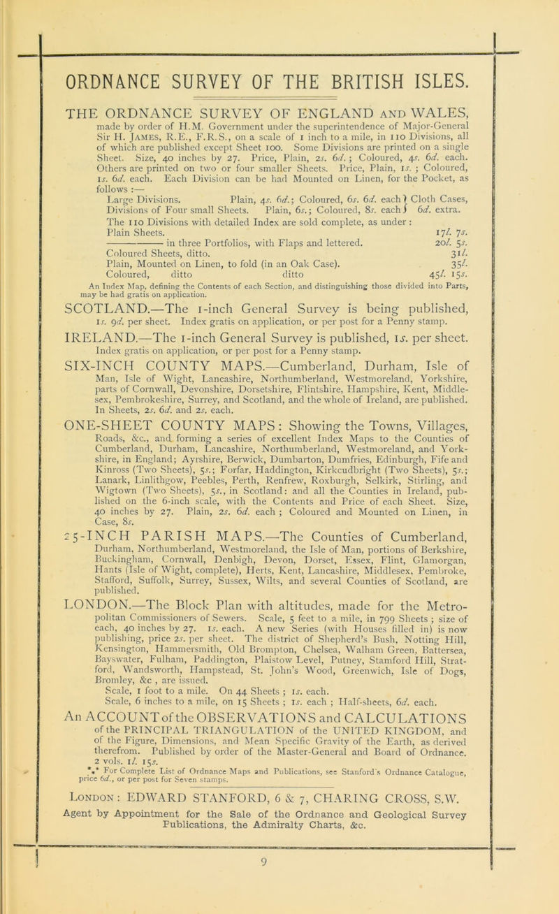 THE ORDNANCE SURVEY OF ENGLAND and WALES, made by order of H.M. Government under the superintendence of Major-General Sir H. James, R.E., F.R. S., on a scale of i inch to a mile, in no Divisions, all of which are published except Sheet too. Some Divisions are printed on a single Sheet. Size, 40 inches by 27. Price, Plain, 2s. 6d. ; Coloured, 4s. 6d. each. Others are printed on two or four smaller Sheets. Price, Plain, it. ; Coloured, n. 6d. each. Each Division can be had Mounted on Linen, for the Pocket, as follows :— Large Divisions. Plain, 4r. 6dColoured, 6s. 6d. each) Cloth Cases, Divisions of Four small Sheets. Plain, 6s.; Coloured, 8r. each! 6d. extra. The 110 Divisions with detailed Index are sold complete, as under : Plain Sheets. 17^ 7s■ in three Portfolios, with Flaps and lettered. 20/. 5r. Coloured Sheets, ditto. S1^- Plain, Mounted on Linen, to fold (in an Oak Case). 35^ Coloured, ditto ditto 45^- I5J- An Index Map, defining the Contents of each Section, and distinguishing those divided into Parts, may be had gratis on application. SCOTLAND.—The i-inch General Survey is being- published, u. 9d. per sheet. Index gratis on application, or per post for a Penny stamp. IRELAND.—The i-inch General Survey is published, is. per sheet. Index gratis on application, or per post for a Penny stamp. SIX-INCH COUNTY MAPS.—Cumberland, Durham, Isle of Man, Isle of Wight, Lancashire, Northumberland, Westmoreland, Yorkshire, parts of Cornwall, Devonshire, Dorsetshire, Flintshire, Hampshire, Kent, Middle- sex, Pembrokeshire, Surrey, and Scotland, and the whole of Ireland, are published. In Sheets, 2s. 6d. and 2s. each. ONE-SHEET COUNTY MAPS : Showing the Towns, Villages, Roads, &c., and forming a series of excellent Index Maps to the Counties of Cumberland, Durham, Lancashire, Northumberland, Westmoreland, and York- shire, in England; Ayrshire, Berwick, Dumbarton, Dumfries, Edinburgh, Fife and Kinross (Two Sheets), 5-r.; Forfar, Haddington, Kirkcudbright (Two Sheets), 5^.; Lanark, Linlithgow, Peebles, Perth, Renfrew, Roxburgh, Selkirk, Stirling, and Wigtown (Two Sheets), 5j., in Scotland: and all the Counties in Ireland, pub- lished on the 6-inch scale, with the Contents and Price of each Sheet. Size, 40 inches by 27. Plain, 2s. 6d. each ; Coloured and Mounted on Linen, in Case, 8r. 25-INCH PARISH MAPS.—The Counties of Cumberland, Durham, Northumberland, Westmoreland, the Isle of Man, portions of Berkshire, Buckingham, Cornwall, Denbigh, Devon, Dorset, Essex, Flint, Glamorgan, Hants (Isle of Wight, complete), Herts, Kent, Lancashire, Middlesex, Pembroke, Stafford, Suffolk, Surrey, Sussex, Wilts, and several Counties of Scotland, are published. LONDON.—The Block Plan with altitudes, made for the Metro- politan Commissioners of Sewers. Scale, 5 feet to a mile, in 799 Sheets ; size of each, 40 inches by 27. is. each. A new Series (with Houses filled in) is now publishing, price 2s. per sheet. The district of Shepherd’s Bush, Notting Hill, Kensington, Hammersmith, Old Brompton, Chelsea, Walham Green, Battersea, Bayswater, Fulham, Paddington, Plaistow Level, Putney, Stamford Hill, Strat- ford, Wandsworth, Hampstead, St. John’s Wood, Greenwich, Isle of Dogs, Bromley, &c , are issued. Scale, 1 foot to a mile. On 44 Sheets ; ir. each. Scale, 6 inches to a mile, on 15 Sheets ; u. each ; ITalf-sheets, 6d. each. An ACCOUNTof the OBSERVATIONS and CALCULATIONS of the PRINCIPAL TRIANGULATION of the UNITED KINGDOM, and of the Figure, Dimensions, and Mean Specific Gravity of the Earth, as derived therefrom. Published by order of the Master-General and Board of Ordnance. 2 vols. \l. 15J. *** For Complete List of Ordnance Maps and Publications, see Stanford's Ordnance Catalogue, price 6d., or per post for Seven stamps. London : EDWARD STANFORD, 6 & 7, CHARING CROSS, S.W. Agent by Appointment for the Sale of the Ordnance and Geological Survey Publications, the Admiralty Charts, &c.
